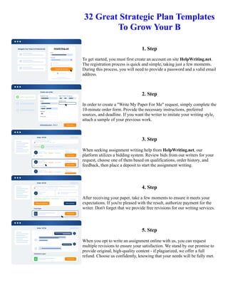 32 Great Strategic Plan Templates
To Grow Your B
1. Step
To get started, you must first create an account on site HelpWriting.net.
The registration process is quick and simple, taking just a few moments.
During this process, you will need to provide a password and a valid email
address.
2. Step
In order to create a "Write My Paper For Me" request, simply complete the
10-minute order form. Provide the necessary instructions, preferred
sources, and deadline. If you want the writer to imitate your writing style,
attach a sample of your previous work.
3. Step
When seeking assignment writing help from HelpWriting.net, our
platform utilizes a bidding system. Review bids from our writers for your
request, choose one of them based on qualifications, order history, and
feedback, then place a deposit to start the assignment writing.
4. Step
After receiving your paper, take a few moments to ensure it meets your
expectations. If you're pleased with the result, authorize payment for the
writer. Don't forget that we provide free revisions for our writing services.
5. Step
When you opt to write an assignment online with us, you can request
multiple revisions to ensure your satisfaction. We stand by our promise to
provide original, high-quality content - if plagiarized, we offer a full
refund. Choose us confidently, knowing that your needs will be fully met.
32 Great Strategic Plan Templates To Grow Your B 32 Great Strategic Plan Templates To Grow Your B
 