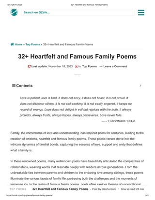 15:43 26/11/2023 32+ Heartfelt and Famous Family Poems
https://ozofe.com/top-poems/famous-family-poems/ 1/45
Search on OZofe...
 Home » Top Poems » 32+ Heartfelt and Famous Family Poems
32+ Heartfelt and Famous Family Poems
 Last update: November 18, 2023  In: Top Poems — Leave a Comment
Family, the cornerstone of love and understanding, has inspired poets for centuries, leading to the
creation of timeless, heartfelt and famous family poems. These poetic verses delve into the
intricate dynamics of familial bonds, capturing the essence of love, support and unity that defines
what a family is.
In these renowned poems, many well-known poets have beautifully articulated the complexities of
relationships, weaving words that resonate deeply with readers across generations. From the
unbreakable ties between parents and children to the enduring love among siblings, these poems
illuminate the various facets of family life, portraying both the challenges and the moments of
immense joy. In the realm of famous family poems, poets often explore themes of unconditional
Love is patient, love is kind. It does not envy, it does not boast, it is not proud. It
does not dishonor others, it is not self-seeking, it is not easily angered, it keeps no
record of wrongs. Love does not delight in evil but rejoices with the truth. It always
protects, always trusts, always hopes, always perseveres. Love never fails.
— –1 Corinthians 13:4-8
 Contents 

TOP POEMS 32+ Heartfelt and Famous Family Poems - Post By OZoFe.Com · time to read: 28 min
 