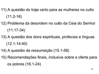 13
Por uma questão de gentileza aplica o problema sobre
si mesmo e Apolo, pois formavam partidos à volta de
outros membros; fala da importância do exemplo – 4.6
Parece que Paulo estava sendo criticado e ironiza esta
situação. 4.8
4.20 O reino de Deus não consiste de críticas e palavras
equivocadas, mas de manifestação da ação de Deus na
vida das pessoas.
Paulo censura esse espírito divisionista. 1.13
Muito cristão causa divisão porque perdeu a visão,
firma-se na arrogância da sabedoria humana.1.19
Sabedoria e conhecimento não tomam o lugar do
evangelho que nos ensina a viver o dia a dia
 