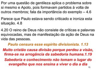 15
2. Ao fim do sermão alguns o criticam:
2.1 e 5 – A diferença entre o apelativo (satisfaz e atrai) e
o espiritual (verdade da palavra de Deus).
2. 6 e 12,13 – Em Cristo há uma sabedoria diferente,
revelada ao coração humano pelo Espírito Santo.
2.14,16b – Aceitar o evangelho vem da ação do ES e
não pela persuasão com um discurso acalorado.
3.7 Não há cabimento em fazer uma guerra religiosa.
3.14,15 A atitude de não entender o evangelho e agir de
modo errado trará prejuízos na vida eterna, e será
considerado por Deus (galardão) 2Co 5.10.
3.1 Infantilidade fatal.
 