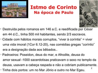 2

Destruída pelos romanos em 146 a.C. e reedificada por César
em 44 d.C., tinha 500 mil habitantes, sendo 2/3 escravos.

Cidade com hábitos morais corruptos, “viver à coríntia” = viver
uma vida imoral (1Cor 6.12-20), nas comédias gregas “coríntio”
era a designação dada aos bêbados..

Padroeiros: Poseidon, deus do mar, e Afrodite, deusa do
amor sexual -1000 sacerdotisas praticavam o sexo no templo da
deusa, usavam a cabeça raspada e não a cobriam publicamente.

Tinha dois portos: um no Mar Jônio e outro no Mar Egeu.
Istmo de Corinto
Na época de Paulo
 