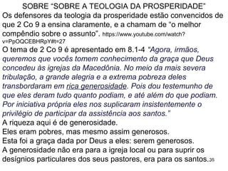 35
Quem são estes santos: as igrejas da Macedônia e de Corinto
estavam organizando doações para os irmãos pobres em
Jerusalém (Rm 15.25 a 28).
2 Co 8.12 “Porque, se há prontidão, a contribuição é aceitável de
acordo com aquilo que alguém tem, e não de acordo com o que
não tem.”
Observem que devem contribuir segundo o que possuem.
Ninguém é incentivado a dar mais do que puder para ajudar.
2 Co 8. 13 a 15: “Nosso desejo não é que outros sejam aliviados
enquanto vocês são sobrecarregados, mas que haja igualdade.
No presente momento, a fartura de vocês suprirá a necessidade
deles, para que, por sua vez, a fartura deles supra a necessidade
de vocês. Então haverá igualdade, como está escrito: "Quem
tinha recolhido muito não teve demais, e não faltou a quem tinha
recolhido pouco“.
A oferta deve ser igualitária (10%) e de tal forma que não haja
prejuízo para o ofertante, ninguém deve ajudar a aliviar uma
pessoa, e se colocar em uma posição de aperto.
 
