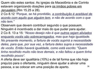 36
Se todo este texto puder ser aplicado às ofertas na igreja, isto
significaria que ela também deve partilhar seus bens em
abundância com seus membros mais pobres.
2 Co 9.6 “Lembrem-se: aquele que semeia pouco, também
colherá pouco, e aquele que semeia com fartura, também colherá
fartamente.”
Há a proporção entre o que é semeado e o que é ceifado, e
alguns entendem isso como a “lei da semeadura”, esta é a
teologia da prosperidade: aquele que dá mais dízimos e ofertas
recebe mais bênçãos de Deus.
O objetivo da ilustração é incentivar o auxílio mutuo e não a
busca pela prosperidade material pessoal.
 