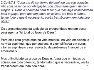 38
A palavra necessário trata de um estado de ter o que é adequado
e suficiente, com objetivo de realizar mais boas obras, no caso as
obras de amor ao próximo.
Não há como entender esta graça dada como um contrato de
prosperidade financeira proposta por Deus ao crente, mas sim
que Deus não deixará o ofertante passar necessidade por ajudar
os pobres, desde de que o faça conforme as orientações dos
parágrafos anteriores.
2 Co 9.9,10,11 “Como está escrito: "Distribuiu, deu os seus bens
aos necessitados; a sua justiça dura para sempre. Aquele que
supre a semente ao que semeia e o pão ao que come, também
lhes suprirá e aumentará a semente e fará crescer os frutos da
sua justiça. Vocês serão enriquecidos de todas as formas, para
que possam ser generosos em qualquer ocasião e, por nosso
intermédio, a sua generosidade resulte em ação de graças a
Deus.”
Paulo reforça o tema da oferta aos pobres, não à igreja.
 