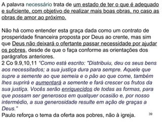 39
A semente que dá frutos de justiça é a semente do amor.
A palavra justiça tem o sentido de “cumprir a vontade de Deus”, e
ele se lembrará deste amor ao próximo.
Na palavra “aumentará” os da teologia da prosperidade veem a
“lei da multiplicação”, e na palavra “enriquecidos veem a “lei da
abundância”, esquecendo, propositalmente, que o enriquecimento
é em amor “para que possam ser generosos” em amor,
Hb 13.16 “Não se esqueçam de fazer o bem e de repartir com os
outros o que vocês têm, pois de tais sacrifícios Deus se agrada.”
2 Co 9.12,13 “O serviço ministerial que vocês estão realizando
não está apenas suprindo as necessidades do povo de Deus,
mas também transbordando em muitas expressões de gratidão a
Deus. Por meio dessa prova de serviço ministerial, outros
louvarão a Deus pela obediência que acompanha a confissão que
vocês fazem do evangelho de Cristo e pela generosidade de
vocês em compartilhar seus bens com eles e com todos os
outros.”
 