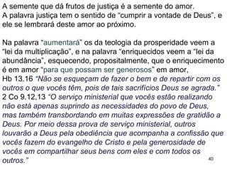 40
A caridade glorifica a Deus por que todos verão que são os
discípulos de Cristo, que por amor, ajudam seus irmãos.
Vendo os cristãos agirem assim, quem não dará graças a Deus?
E os ajudados oram pelos generosos, demonstrando o amor que
existe dentro da igreja.
Conclusão
A oferta de 2 Co 9 não é para evangelizar nem manter a igreja,
trata de uma oferta feita de maneira clara e organizada, de irmãos
interessados em ajudar irmãos pobres de outras igrejas.
Muito do que está presente na oferta aos irmãos pobres de
Jerusalém pode ser aplicado às ofertas nas igrejas atuais.
Ofertar livremente e por amor a Deus.
1.Na oferta para a igreja o ofertante recebe bênçãos, pois
participa do sustento da igreja e na expansão do evangelho.
2.Nos ensina a sermos caridosos, generosos e solidários.
Os da teologia da prosperidade, no entanto, o transformam em
incentivo à busca da prosperidade solitária.
 