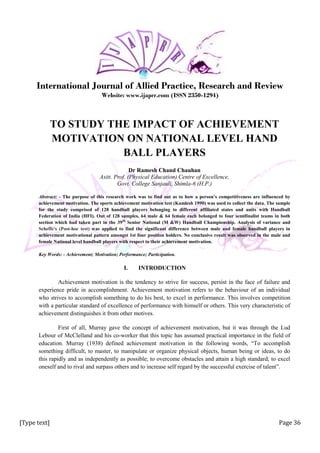 [Type text] Page 36
International Journal of Allied Practice, Research and Review
Website: www.ijaprr.com (ISSN 2350-1294)
TO STUDY THE IMPACT OF ACHIEVEMENT
MOTIVATION ON NATIONAL LEVEL HAND
BALL PLAYERS
Dr Ramesh Chand Chauhan
Asitt. Prof. (Physical Education) Centre of Excellence,
Govt. College Sanjauli, Shimla-6 (H.P.)
Abstract: - The purpose of this research work was to find out as to how a person’s competitiveness are influenced by
achievement motivation. The sports achievement motivation test (Kamlesh 1990) was used to collect the data. The sample
for the study comprised of 128 handball players belonging to different affiliated states and units with Handball
Federation of India (HFI). Out of 128 samples, 64 male & 64 female each belonged to four semifinalist teams in both
section which had taken part in the 39th
Senior National (M &W) Handball Championship. Analysis of variance and
Scheffe's (Post-hoc test) was applied to find the significant difference between male and female handball players in
achievement motivational pattern amongst 1st four position holders. No conclusive result was observed in the male and
female National level handball players with respect to their achievement motivation.
Key Words: - Achievement; Motivation; Performance; Participation.
I. INTRODUCTION
Achievement motivation is the tendency to strive for success, persist in the face of failure and
experience pride in accomplishment. Achievement motivation refers to the behaviour of an individual
who strives to accomplish something to do his best, to excel in performance. This involves competition
with a particular standard of excellence of performance with himself or others. This very characteristic of
achievement distinguishes it from other motives.
First of all, Murray gave the concept of achievement motivation, but it was through the Lud
Lebour of McClelland and his co-worker that this topic has assumed practical importance in the field of
education. Murray (1938) defined achievement motivation in the following words, “To accomplish
something difficult, to master, to manipulate or organize physical objects, human being or ideas, to do
this rapidly and as independently as possible; to overcome obstacles and attain a high standard; to excel
oneself and to rival and surpass others and to increase self regard by the successful exercise of talent”.
 