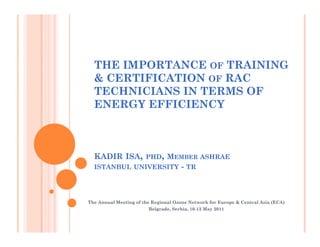 THE IMPORTANCE OF TRAINING
  & CERTIFICATION OF RAC
  TECHNICIANS IN TERMS OF
  ENERGY EFFICIENCY



  KADIR ISA,           PHD, MEMBER ASHRAE
  ISTANBUL UNIVERSITY                - TR



The Annual Meeting of the Regional Ozone Network for Europe & Central Asia (ECA)
                                                                           (ECA)
                         Belgrade, Serbia, 10-
                         Belgrade, Serbia, 10-13 May 2011
 