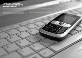 TEchNOlOgy ThAT cONNEcTS
ThE phySIcAl wOrlD AND ThE
INfOrmATION wOrlD
The so-called digital convergence, which empowers digital      help to connect the “physical” world with the “information”
content delivery through all kinds of devices (televisions,    world. The main purpose of this connection is to try to
personal computers, mobile phones, etc.), and the high         improve the relationship experience with our environment,
availability of all types of electronic devices, which are     enriching both the work environment and our private lives.
constantly within our reach, enable us to build systems that




  NEO | TECNOLOGíA SEMÁNTICA - RESUMEN EJECUTIVO
 