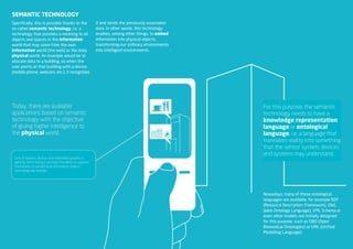 SEmANTIc TEchNOlOgy
Specifically, this is possible thanks to the                it and sends the previously associated
so-called semantic technology, i.e. a                       data. In other words, this technology
technology that provides a meaning to all                   enables, among other things, to embed
objects and spaces in the information                       information into physical objects,
world that may come from the own                            transforming our ordinary environments
information world (the web) or the daily                    into intelligent environments.
physical world. An example would be to
allocate data to a building, so when the
user points at that building with a device
(mobile phone, webcam, etc.), it recognises




Today, there are available                                                                           For this purpose, the semantic
applications based on semantic                                                                       technology needs to have a
technology with the objective                                                                        knowledge representation
of giving higher intelligence to                                                                     language or ontological
the physical world.                                                                                  language, i.e. a language that
                                                                                                     translates reality into something
                                                                                                     that the sensor system, devices
                                                                                                     and systems may understand.
 Sets of sensors, devices and embedded systems in
 general, which interact and have the ability to organise
 themselves to handle/issue information, make it
 technologically feasible.




                                                                                                     Nowadays, many of these ontological
                                                                                                     languages are available, for example RDF
                                                                                                     (Resource Description Framework), OWL
                                                                                                     (Web Ontology Language), XML Schema or
                                                                                                     even other models not initially designed
                                                                                                     for this purpose, such as OBO (Open
                                                                                                     Biomedical Ontologies) or UML (Unified
                                                                                                     Modelling Language).
                                                                                                        NEO | TECNOLOGíA SEMÁNTICA - RESUMEN EJECUTIVO
 