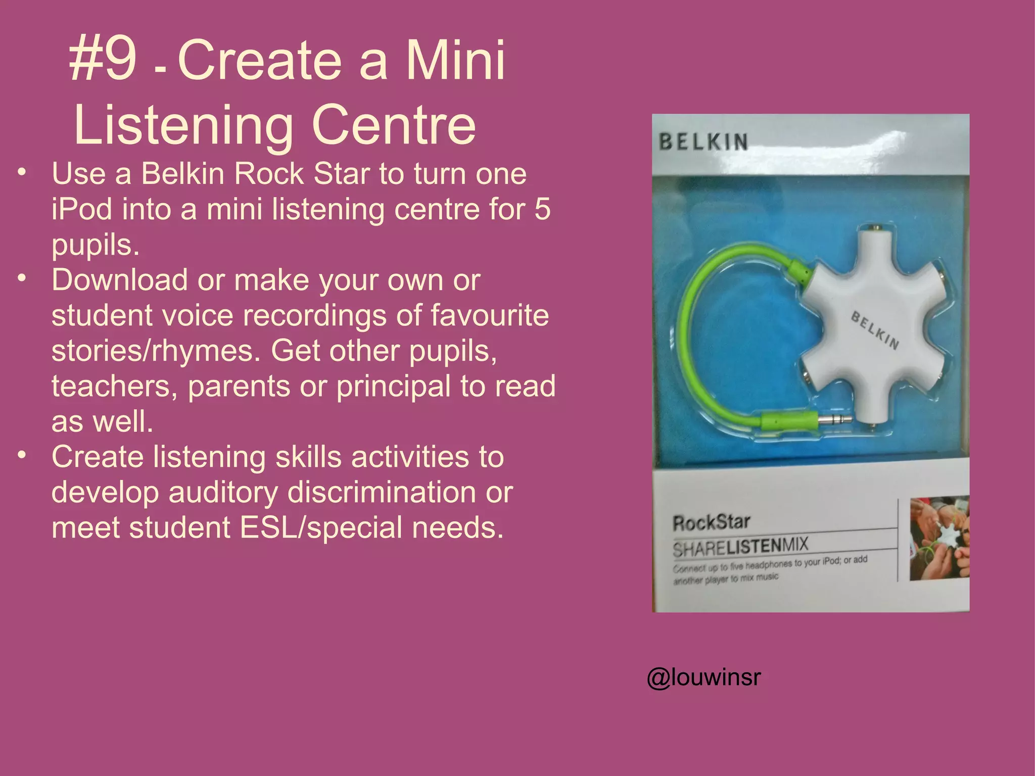 #9 - Create a Mini
    Listening Centre
• Use a Belkin Rock Star to turn one
  iPod into a mini listening centre for 5
  pupils.
• Download or make your own or
  student voice recordings of favourite
  stories/rhymes. Get other pupils,
  teachers, parents or principal to read
  as well.
• Create listening skills activities to
  develop auditory discrimination or
  meet student ESL/special needs.



                                            @louwinsr
 