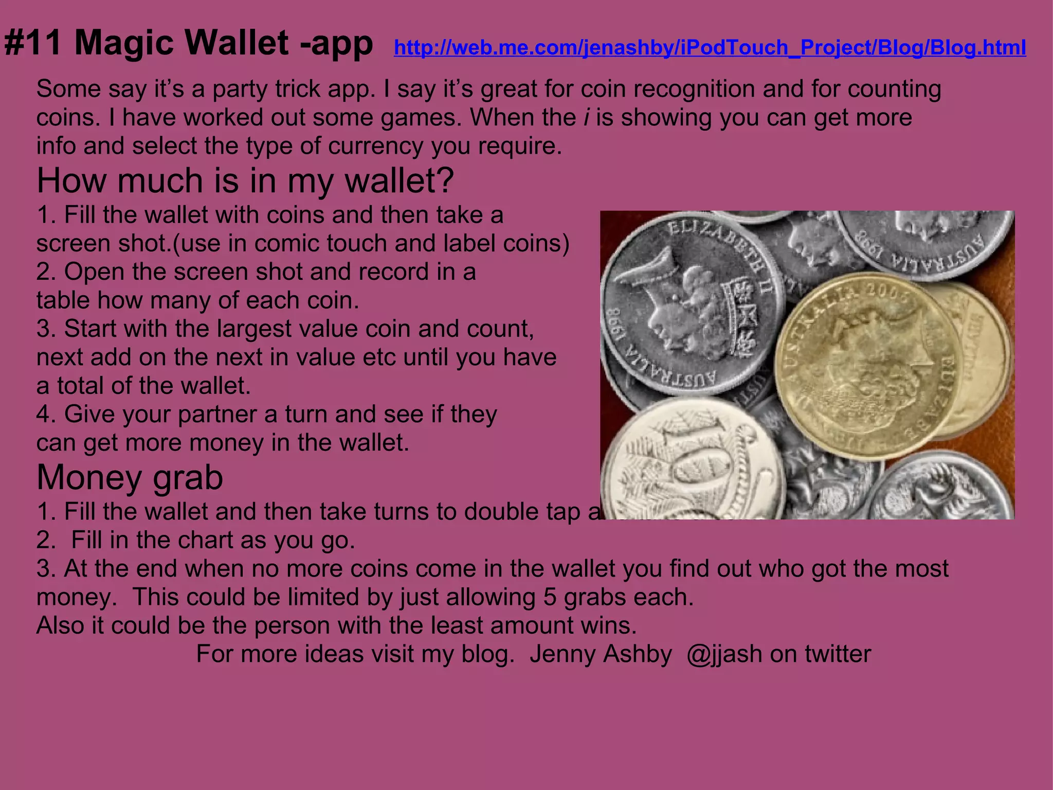#11 Magic Wallet -app  http://web.me.com/jenashby/iPodTouch_Project/Blog/Blog.html
  Some say it’s a party trick app. I say it’s great for coin recognition and for counting
  coins. I have worked out some games. When the i is showing you can get more
  info and select the type of currency you require.
  How much is in my wallet?
  1. Fill the wallet with coins and then take a
  screen shot.(use in comic touch and label coins)
  2. Open the screen shot and record in a
  table how many of each coin.
  3. Start with the largest value coin and count,
  next add on the next in value etc until you have
  a total of the wallet.
  4. Give your partner a turn and see if they
  can get more money in the wallet.
  Money grab
  1. Fill the wallet and then take turns to double tap and take a coin.
  2. Fill in the chart as you go.
  3. At the end when no more coins come in the wallet you find out who got the most
  money. This could be limited by just allowing 5 grabs each.
  Also it could be the person with the least amount wins.
                   For more ideas visit my blog. Jenny Ashby @jjash on twitter
 