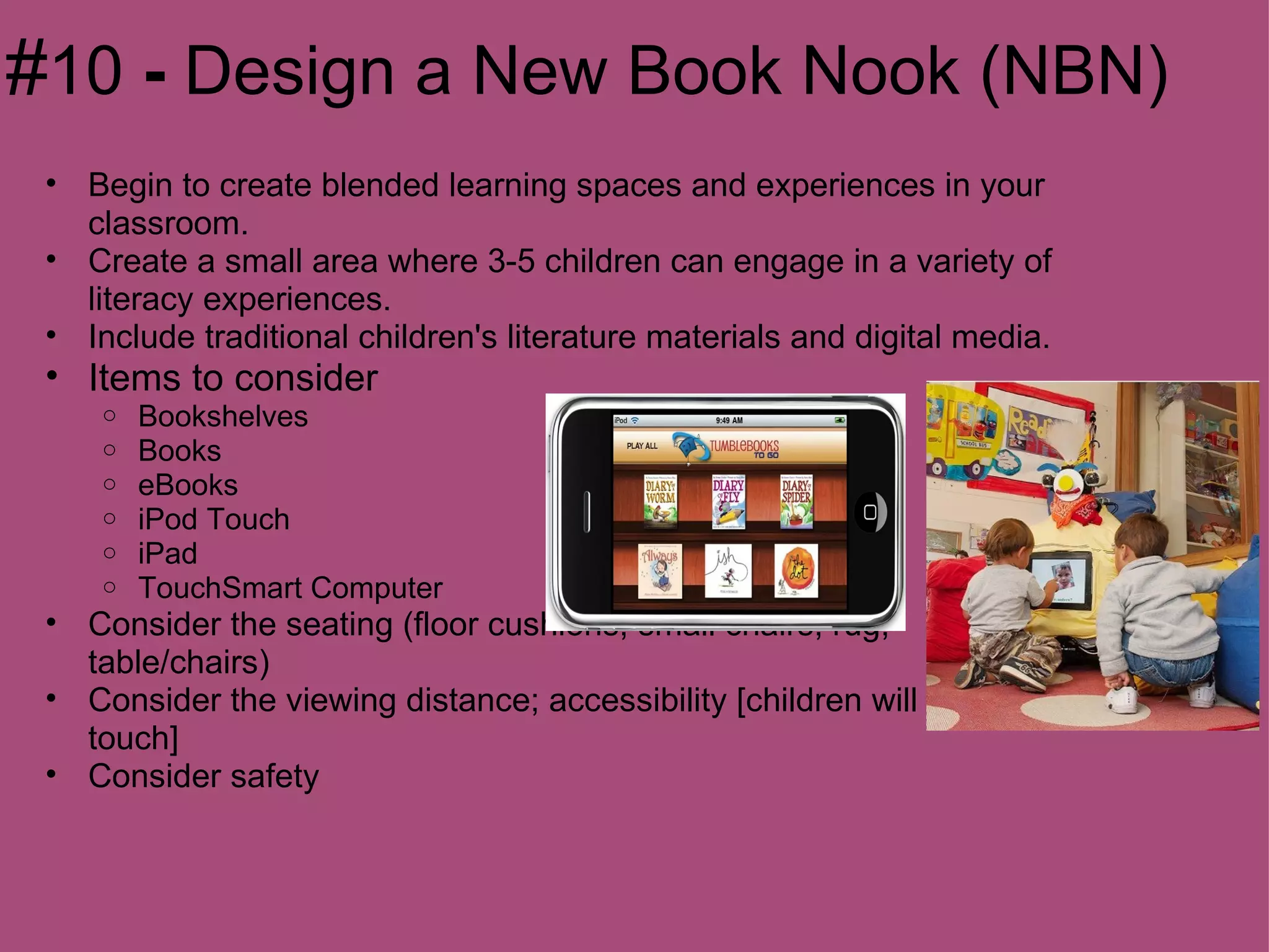 #10 - Design a New Book Nook (NBN)
 • Begin to create blended learning spaces and experiences in your
   classroom.
 • Create a small area where 3-5 children can engage in a variety of
   literacy experiences.
 • Include traditional children's literature materials and digital media.
 • Items to consider
     o   Bookshelves
     o   Books
     o   eBooks
     o   iPod Touch
     o   iPad
     o   TouchSmart Computer
 • Consider the seating (floor cushions; small chairs; rug;
   table/chairs)
 • Consider the viewing distance; accessibility [children will need to
   touch]
 • Consider safety
 