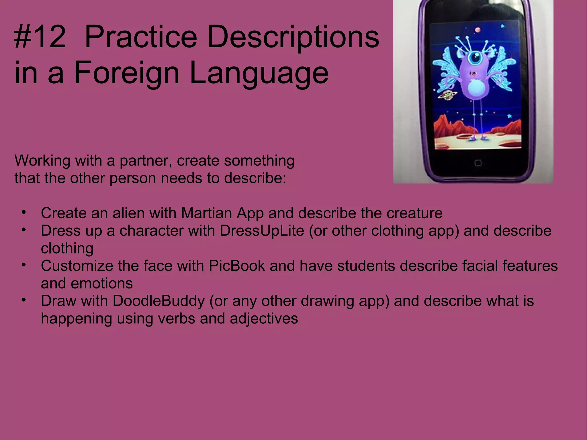 #12 Practice Descriptions
in a Foreign Language

Working with a partner, create something
that the other person needs to describe:

• Create an alien with Martian App and describe the creature
• Dress up a character with DressUpLite (or other clothing app) and describe
  clothing
• Customize the face with PicBook and have students describe facial features
  and emotions
• Draw with DoodleBuddy (or any other drawing app) and describe what is
  happening using verbs and adjectives
 