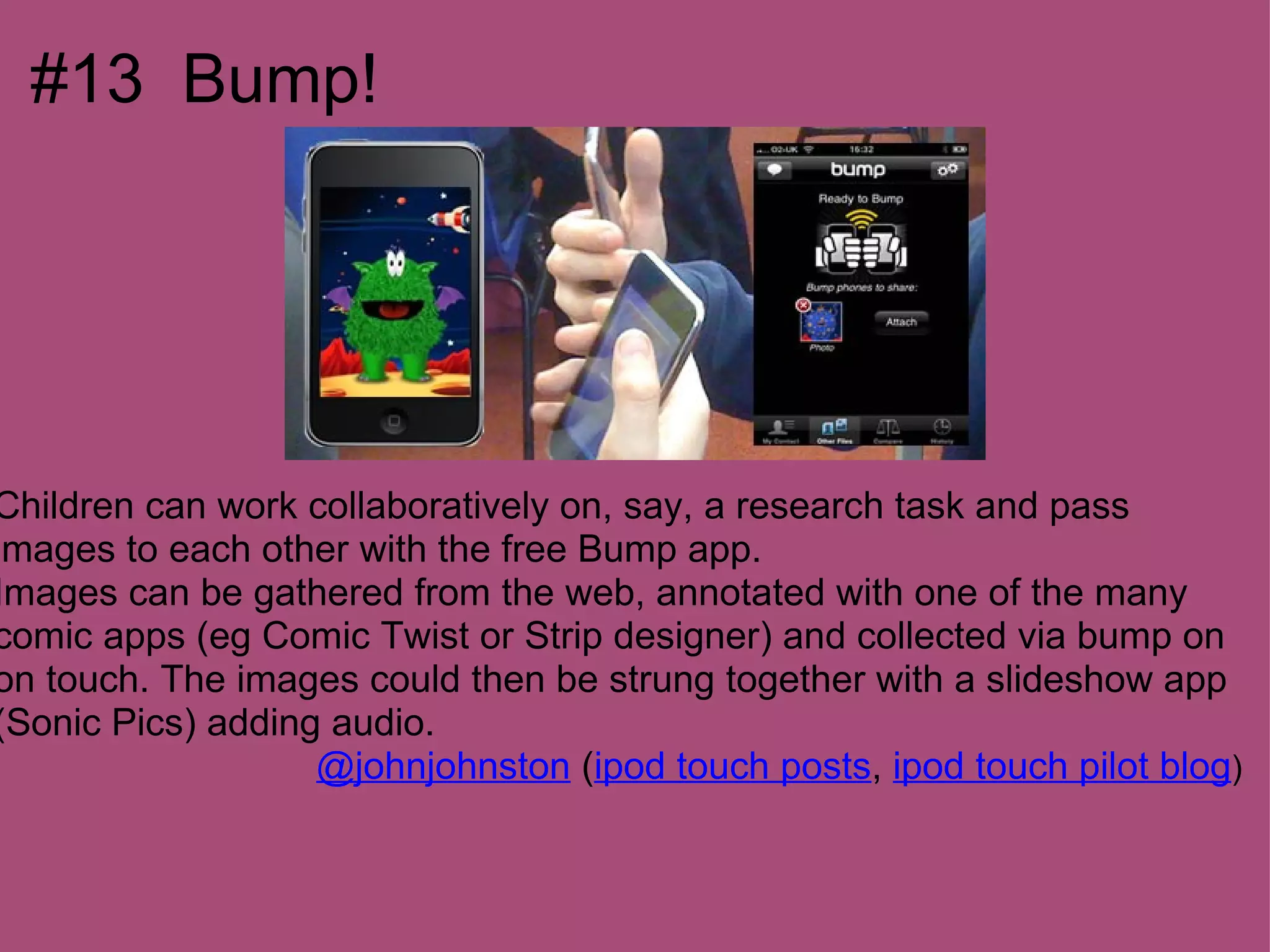 #13 Bump!




Children can work collaboratively on, say, a research task and pass
images to each other with the free Bump app.
Images can be gathered from the web, annotated with one of the many
comic apps (eg Comic Twist or Strip designer) and collected via bump on
on touch. The images could then be strung together with a slideshow app
(Sonic Pics) adding audio.
                   @johnjohnston (ipod touch posts, ipod touch pilot blog)
 