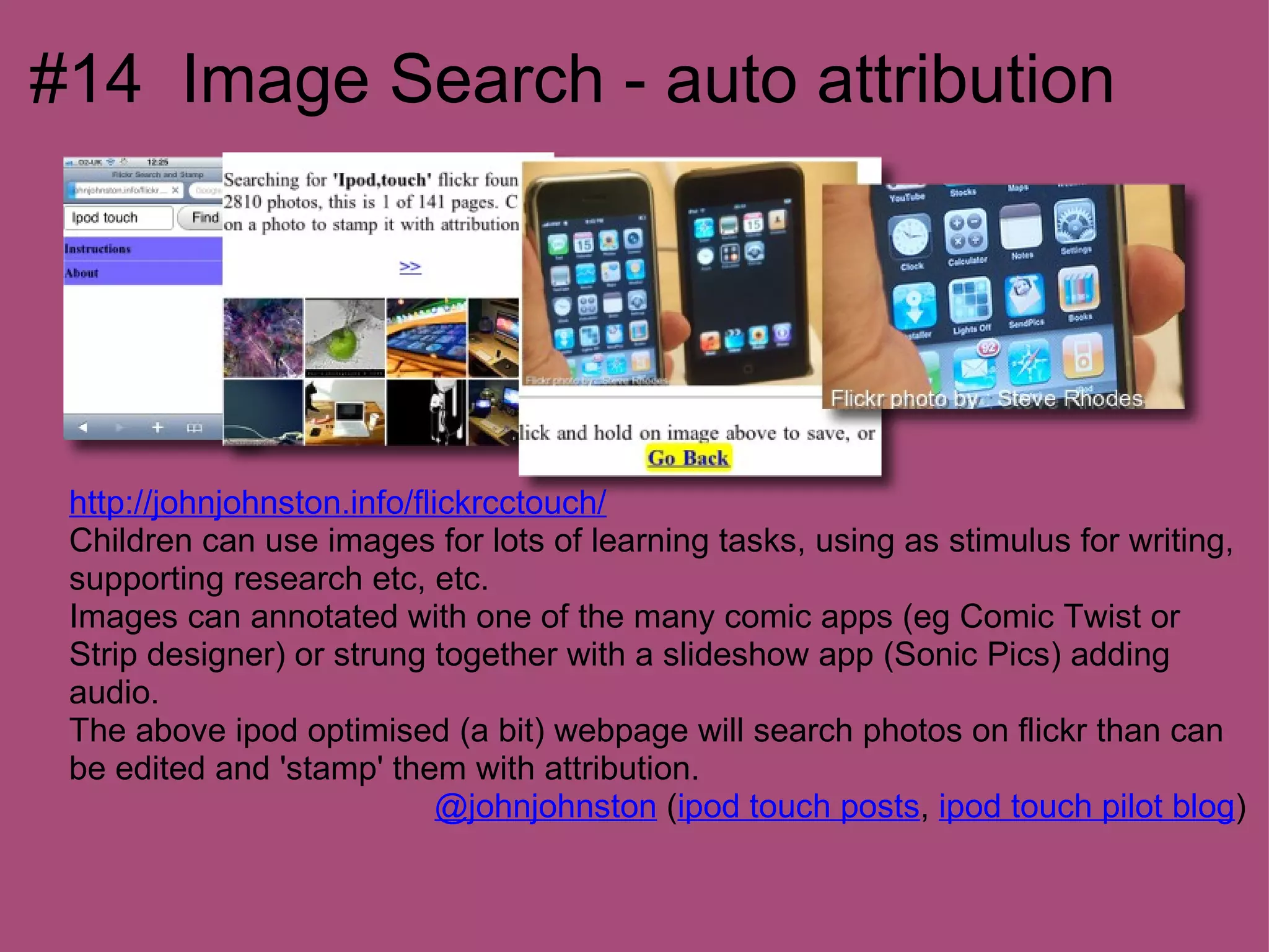 #14 Image Search - auto attribution




 http://johnjohnston.info/flickrcctouch/
 Children can use images for lots of learning tasks, using as stimulus for writing,
 supporting research etc, etc.
 Images can annotated with one of the many comic apps (eg Comic Twist or
 Strip designer) or strung together with a slideshow app (Sonic Pics) adding
 audio.
 The above ipod optimised (a bit) webpage will search photos on flickr than can
 be edited and 'stamp' them with attribution.
                             @johnjohnston (ipod touch posts, ipod touch pilot blog)
 
