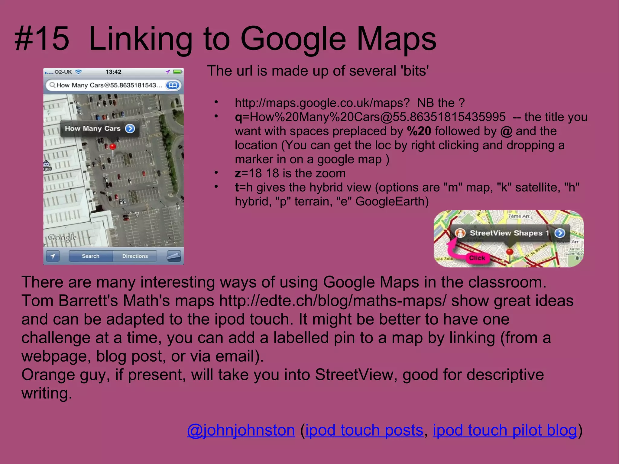 #15 Linking to Google Maps
                         The url is made up of several 'bits'

                          •   http://maps.google.co.uk/maps? NB the ?
                          •   q=How%20Many%20Cars@55.86351815435995 -- the title you
                              want with spaces preplaced by %20 followed by @ and the
                              location (You can get the loc by right clicking and dropping a
                              marker in on a google map )
                          •   z=18 18 is the zoom
                          •   t=h gives the hybrid view (options are "m" map, "k" satellite, "h"
                              hybrid, "p" terrain, "e" GoogleEarth)




There are many interesting ways of using Google Maps in the classroom.
Tom Barrett's Math's maps http://edte.ch/blog/maths-maps/ show great ideas
and can be adapted to the ipod touch. It might be better to have one
challenge at a time, you can add a labelled pin to a map by linking (from a
webpage, blog post, or via email).
Orange guy, if present, will take you into StreetView, good for descriptive
writing.

                      @johnjohnston (ipod touch posts, ipod touch pilot blog)
 