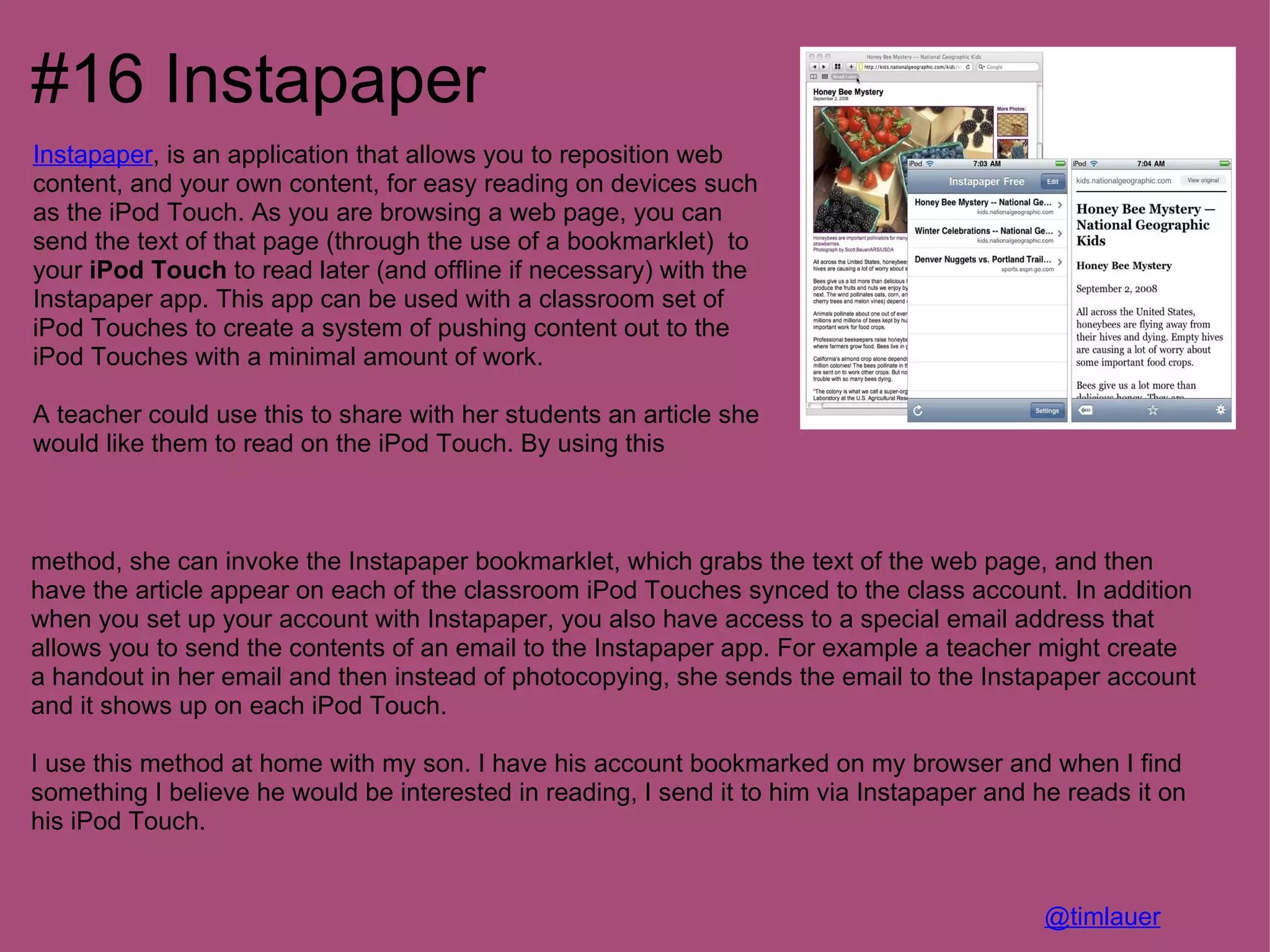 #16 Instapaper
Instapaper, is an application that allows you to reposition web
content, and your own content, for easy reading on devices such
as the iPod Touch. As you are browsing a web page, you can
send the text of that page (through the use of a bookmarklet) to
your iPod Touch to read later (and offline if necessary) with the
Instapaper app. This app can be used with a classroom set of
iPod Touches to create a system of pushing content out to the
iPod Touches with a minimal amount of work.

A teacher could use this to share with her students an article she
would like them to read on the iPod Touch. By using this



method, she can invoke the Instapaper bookmarklet, which grabs the text of the web page, and then
have the article appear on each of the classroom iPod Touches synced to the class account. In addition
when you set up your account with Instapaper, you also have access to a special email address that
allows you to send the contents of an email to the Instapaper app. For example a teacher might create
a handout in her email and then instead of photocopying, she sends the email to the Instapaper account
and it shows up on each iPod Touch.

I use this method at home with my son. I have his account bookmarked on my browser and when I find
something I believe he would be interested in reading, I send it to him via Instapaper and he reads it on
his iPod Touch.


                                                                                            @timlauer
 