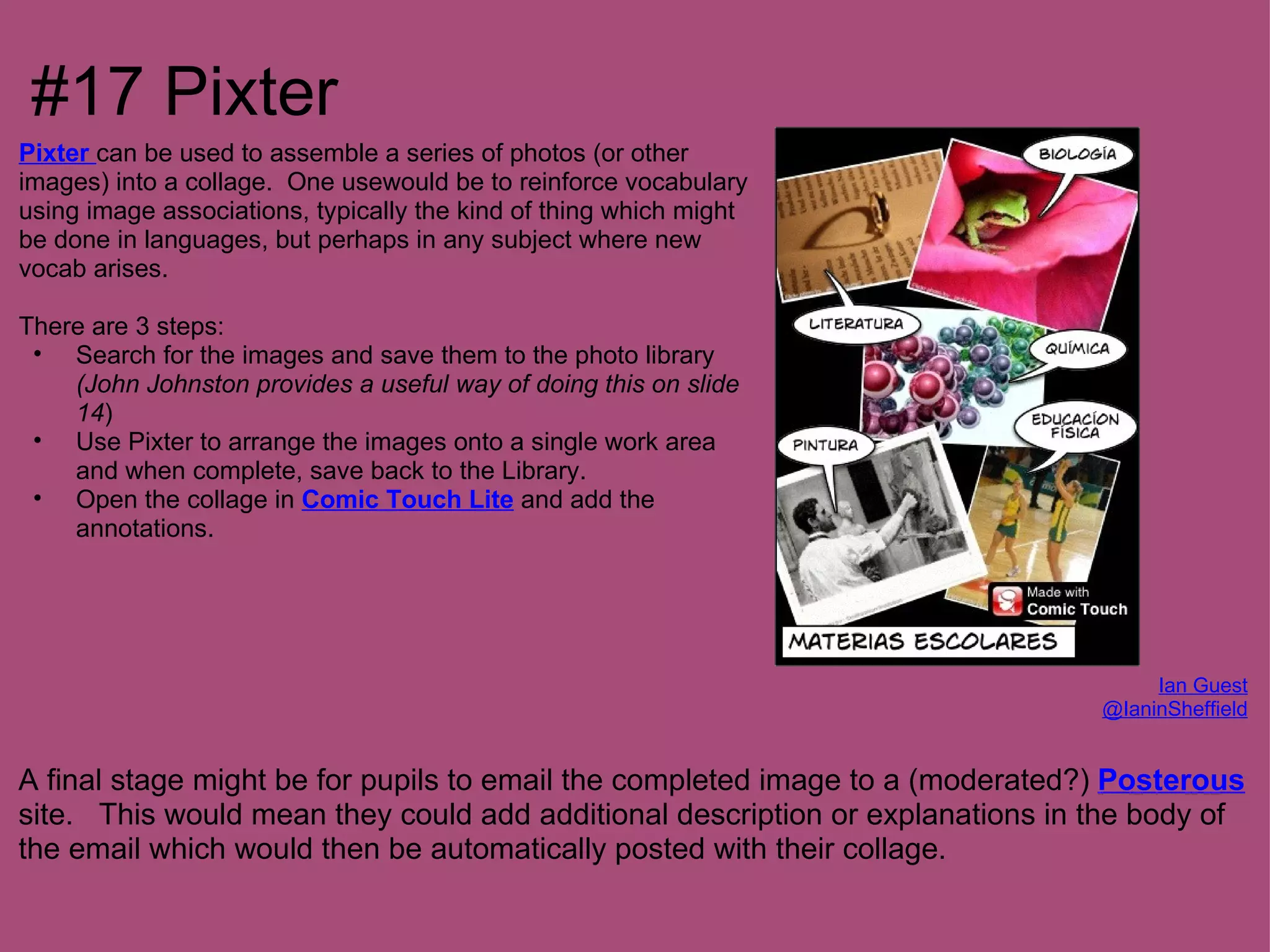#17 Pixter
Pixter can be used to assemble a series of photos (or other
images) into a collage. One usewould be to reinforce vocabulary
using image associations, typically the kind of thing which might
be done in languages, but perhaps in any subject where new
vocab arises.

There are 3 steps:
 • Search for the images and save them to the photo library
    (John Johnston provides a useful way of doing this on slide
    14)
 • Use Pixter to arrange the images onto a single work area
    and when complete, save back to the Library.
 • Open the collage in Comic Touch Lite and add the
    annotations.




                                                                                    Ian Guest
                                                                               @IaninSheffield


A final stage might be for pupils to email the completed image to a (moderated?) Posterous
site. This would mean they could add additional description or explanations in the body of
the email which would then be automatically posted with their collage.
 