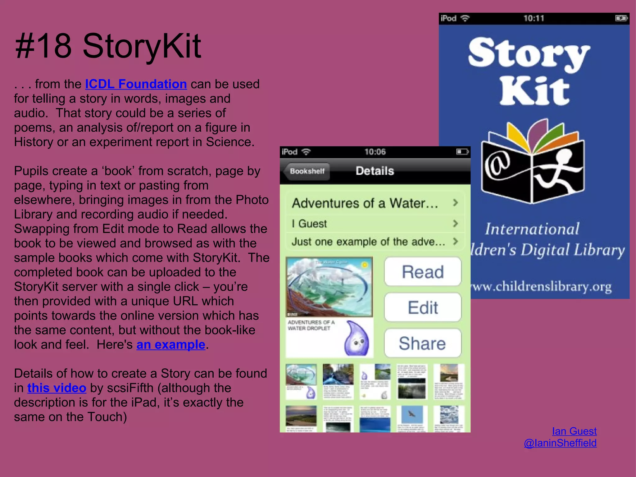#18 StoryKit
. . . from the ICDL Foundation can be used
for telling a story in words, images and
audio. That story could be a series of
poems, an analysis of/report on a figure in
History or an experiment report in Science.

Pupils create a ‘book’ from scratch, page by
page, typing in text or pasting from
elsewhere, bringing images in from the Photo
Library and recording audio if needed.
Swapping from Edit mode to Read allows the
book to be viewed and browsed as with the
sample books which come with StoryKit. The
completed book can be uploaded to the
StoryKit server with a single click – you’re
then provided with a unique URL which
points towards the online version which has
the same content, but without the book-like
look and feel. Here's an example.

Details of how to create a Story can be found
in this video by scsiFifth (although the
description is for the iPad, it’s exactly the
same on the Touch)
                                                     Ian Guest
                                                @IaninSheffield
 