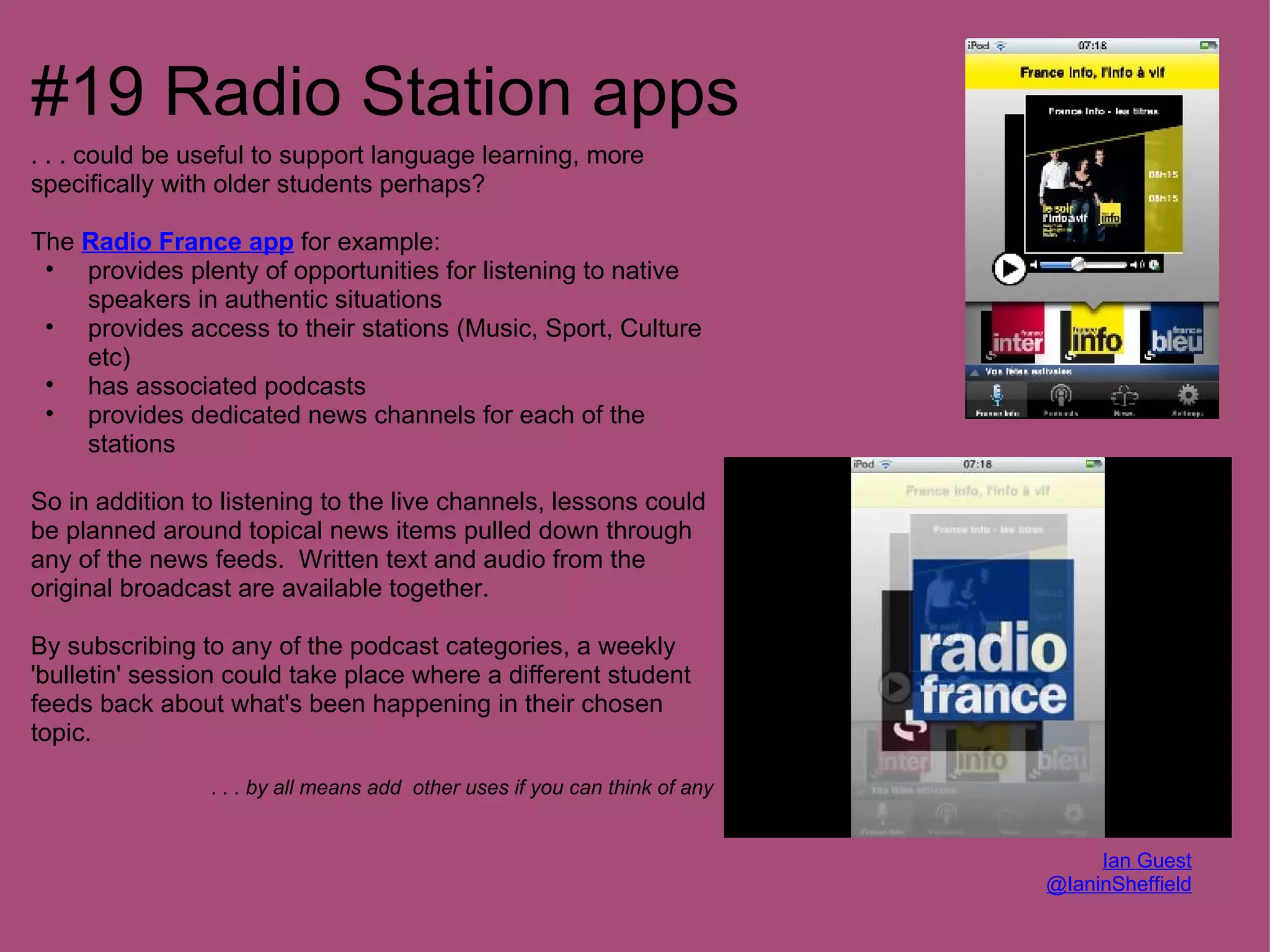 #19 Radio Station apps
. . . could be useful to support language learning, more
specifically with older students perhaps?

The Radio France app for example:
 • provides plenty of opportunities for listening to native
    speakers in authentic situations
 • provides access to their stations (Music, Sport, Culture
    etc)
 • has associated podcasts
 • provides dedicated news channels for each of the
    stations

So in addition to listening to the live channels, lessons could
be planned around topical news items pulled down through
any of the news feeds. Written text and audio from the
original broadcast are available together.

By subscribing to any of the podcast categories, a weekly
'bulletin' session could take place where a different student
feeds back about what's been happening in their chosen
topic.

                . . . by all means add other uses if you can think of any


                                                                                 Ian Guest
                                                                            @IaninSheffield
 