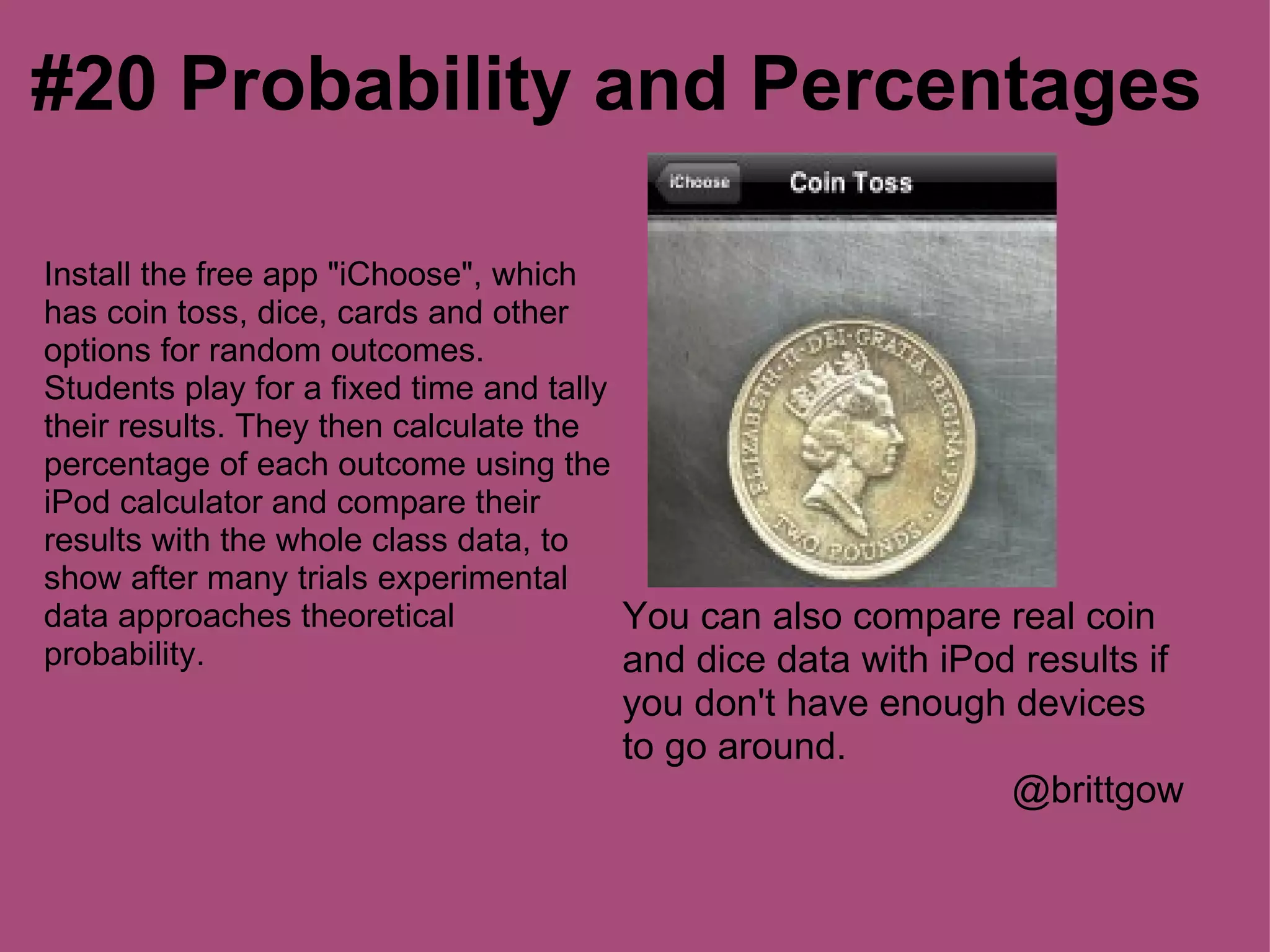 #20 Probability and Percentages

Install the free app "iChoose", which
has coin toss, dice, cards and other
options for random outcomes.
Students play for a fixed time and tally
their results. They then calculate the
percentage of each outcome using the
iPod calculator and compare their
results with the whole class data, to
show after many trials experimental
data approaches theoretical              You can also compare real coin
probability.                             and dice data with iPod results if
                                      you don't have enough devices
                                      to go around.
                                                            @brittgow
 