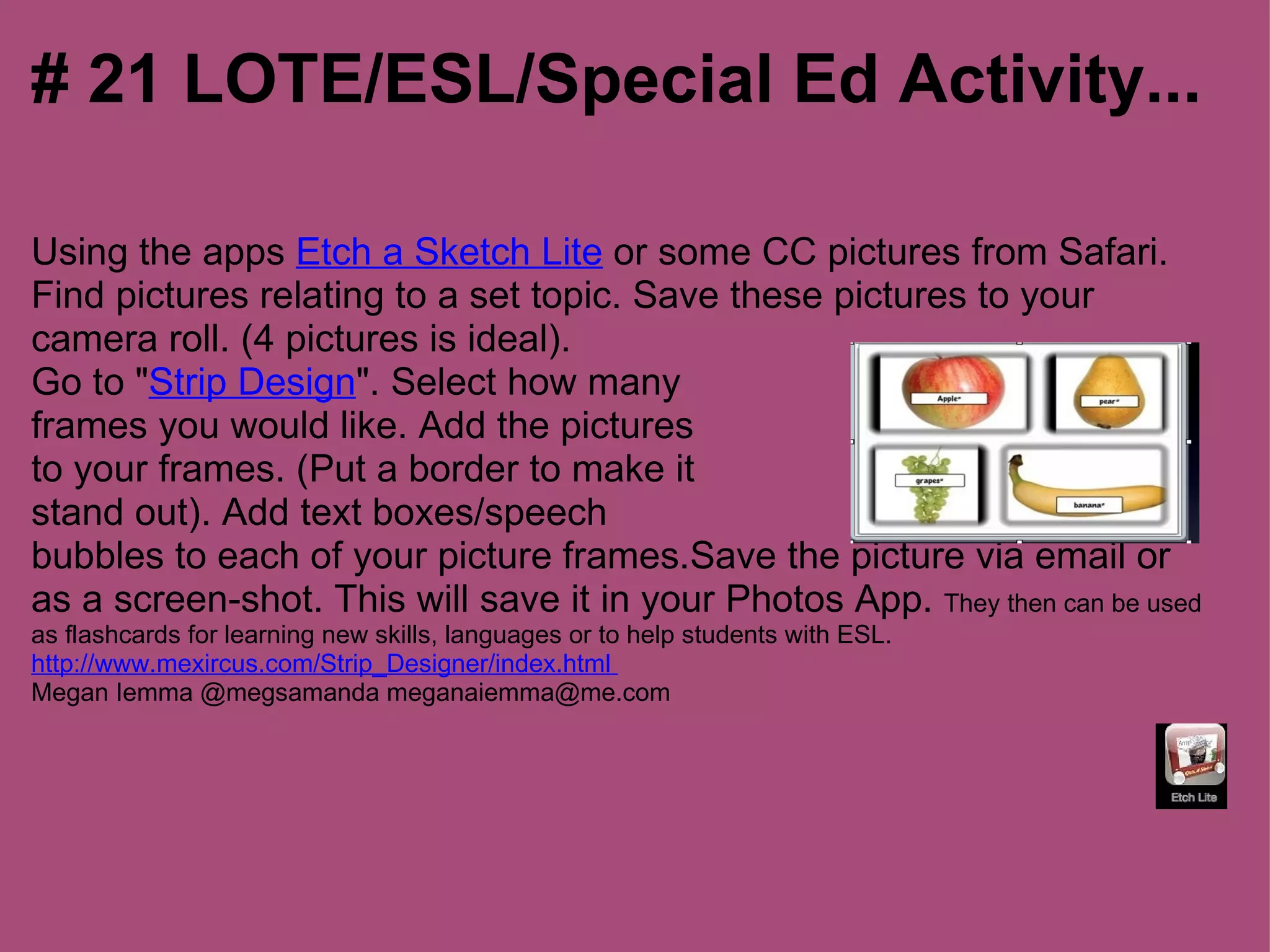 # 21 LOTE/ESL/Special Ed Activity...

Using the apps Etch a Sketch Lite or some CC pictures from Safari.
Find pictures relating to a set topic. Save these pictures to your
camera roll. (4 pictures is ideal).
Go to "Strip Design". Select how many
frames you would like. Add the pictures
to your frames. (Put a border to make it
stand out). Add text boxes/speech
bubbles to each of your picture frames.Save the picture via email or
as a screen-shot. This will save it in your Photos App. They then can be used
as flashcards for learning new skills, languages or to help students with ESL.
http://www.mexircus.com/Strip_Designer/index.html
Megan Iemma @megsamanda meganaiemma@me.com
 