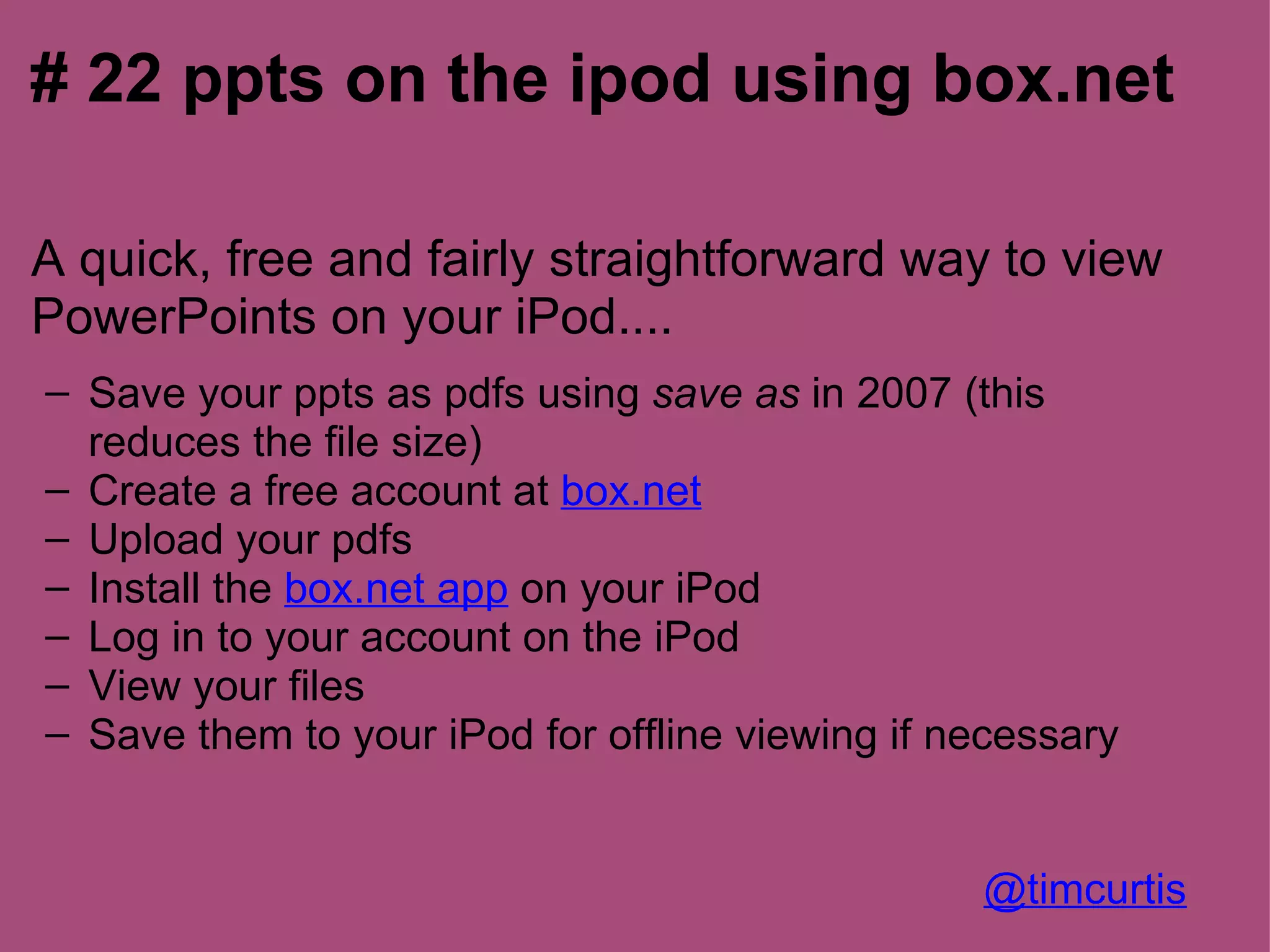 # 22 ppts on the ipod using box.net

A quick, free and fairly straightforward way to view
PowerPoints on your iPod....
– Save your ppts as pdfs using save as in 2007 (this
  reduces the file size)
– Create a free account at box.net
– Upload your pdfs
– Install the box.net app on your iPod
– Log in to your account on the iPod
– View your files
– Save them to your iPod for offline viewing if necessary


                                                 @timcurtis
 