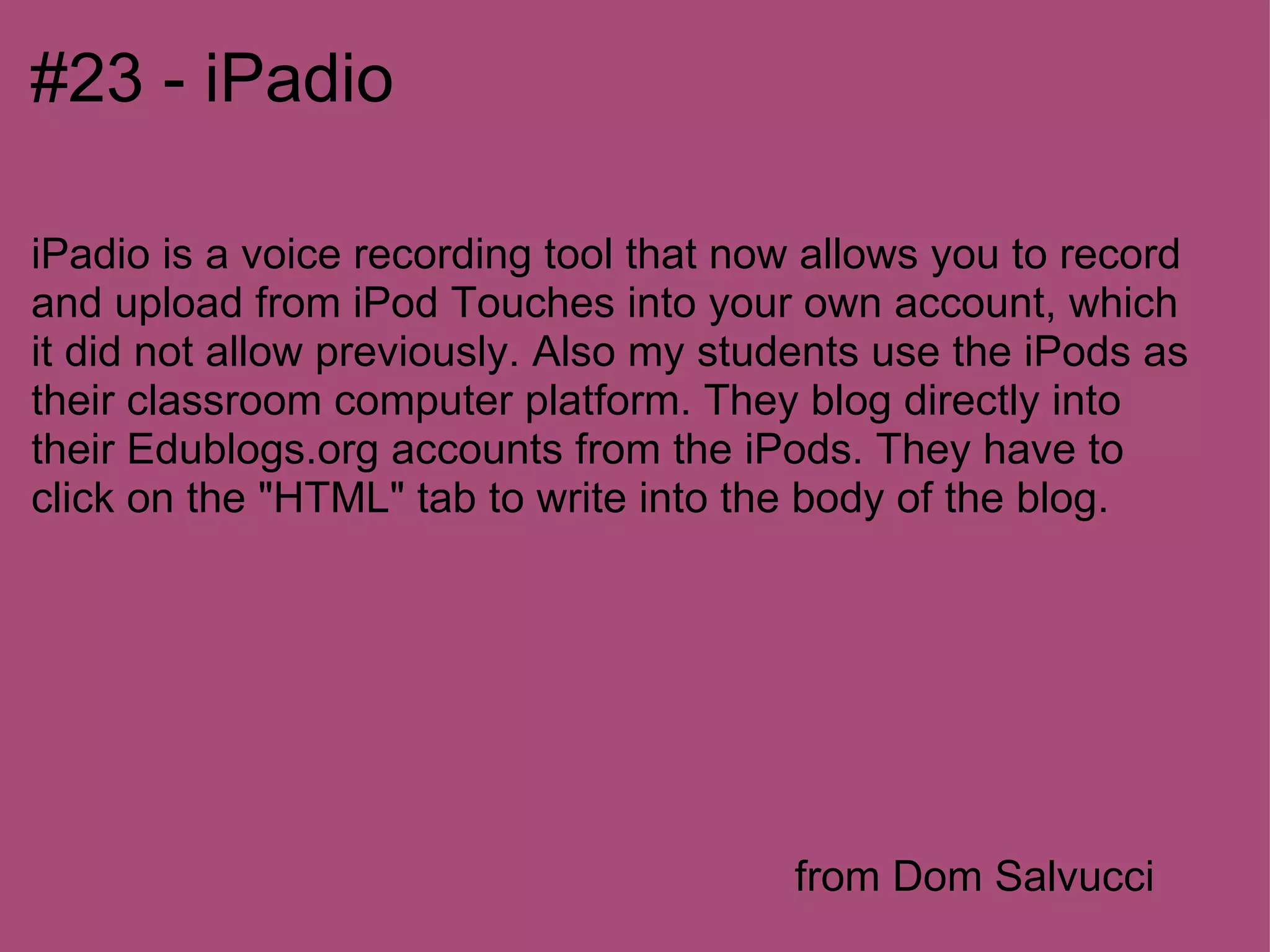 #23 - iPadio

iPadio is a voice recording tool that now allows you to record
and upload from iPod Touches into your own account, which
it did not allow previously. Also my students use the iPods as
their classroom computer platform. They blog directly into
their Edublogs.org accounts from the iPods. They have to
click on the "HTML" tab to write into the body of the blog.




                                        from Dom Salvucci
 