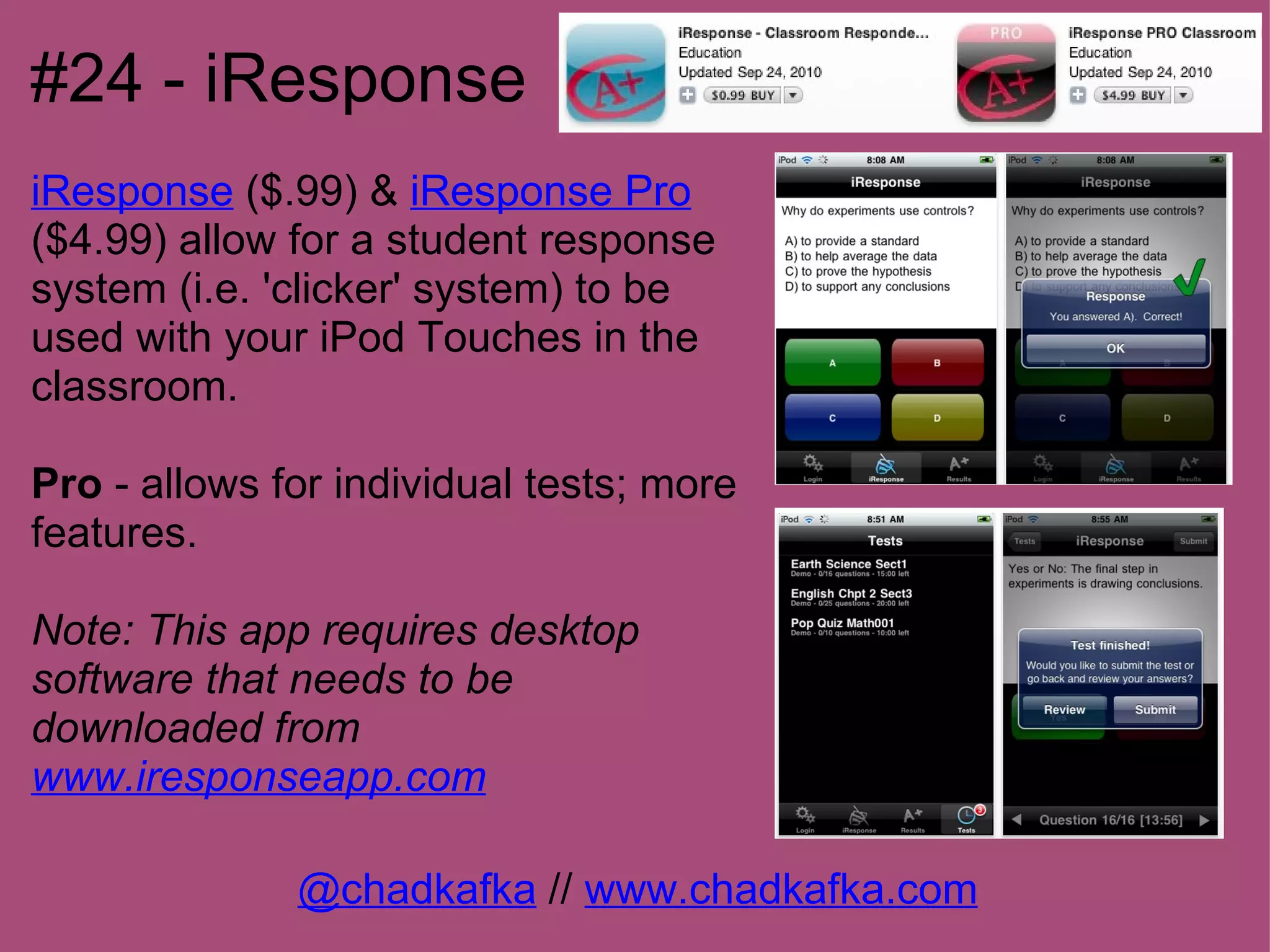 #24 - iResponse
iResponse ($.99) & iResponse Pro
($4.99) allow for a student response
system (i.e. 'clicker' system) to be
used with your iPod Touches in the
classroom.

Pro - allows for individual tests; more
features.

Note: This app requires desktop
software that needs to be
downloaded from
www.iresponseapp.com

              @chadkafka // www.chadkafka.com
 