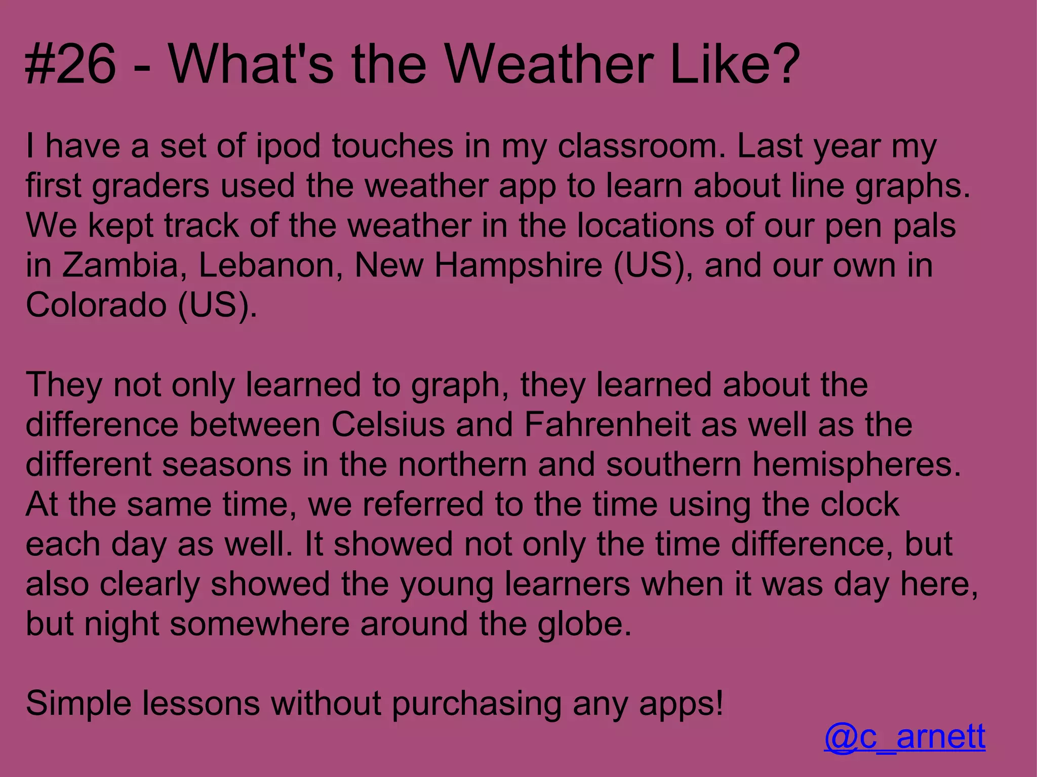 #26 - What's the Weather Like?
I have a set of ipod touches in my classroom. Last year my
first graders used the weather app to learn about line graphs.
We kept track of the weather in the locations of our pen pals
in Zambia, Lebanon, New Hampshire (US), and our own in
Colorado (US).

They not only learned to graph, they learned about the
difference between Celsius and Fahrenheit as well as the
different seasons in the northern and southern hemispheres.
At the same time, we referred to the time using the clock
each day as well. It showed not only the time difference, but
also clearly showed the young learners when it was day here,
but night somewhere around the globe.

Simple lessons without purchasing any apps!
                                                    @c_arnett
 