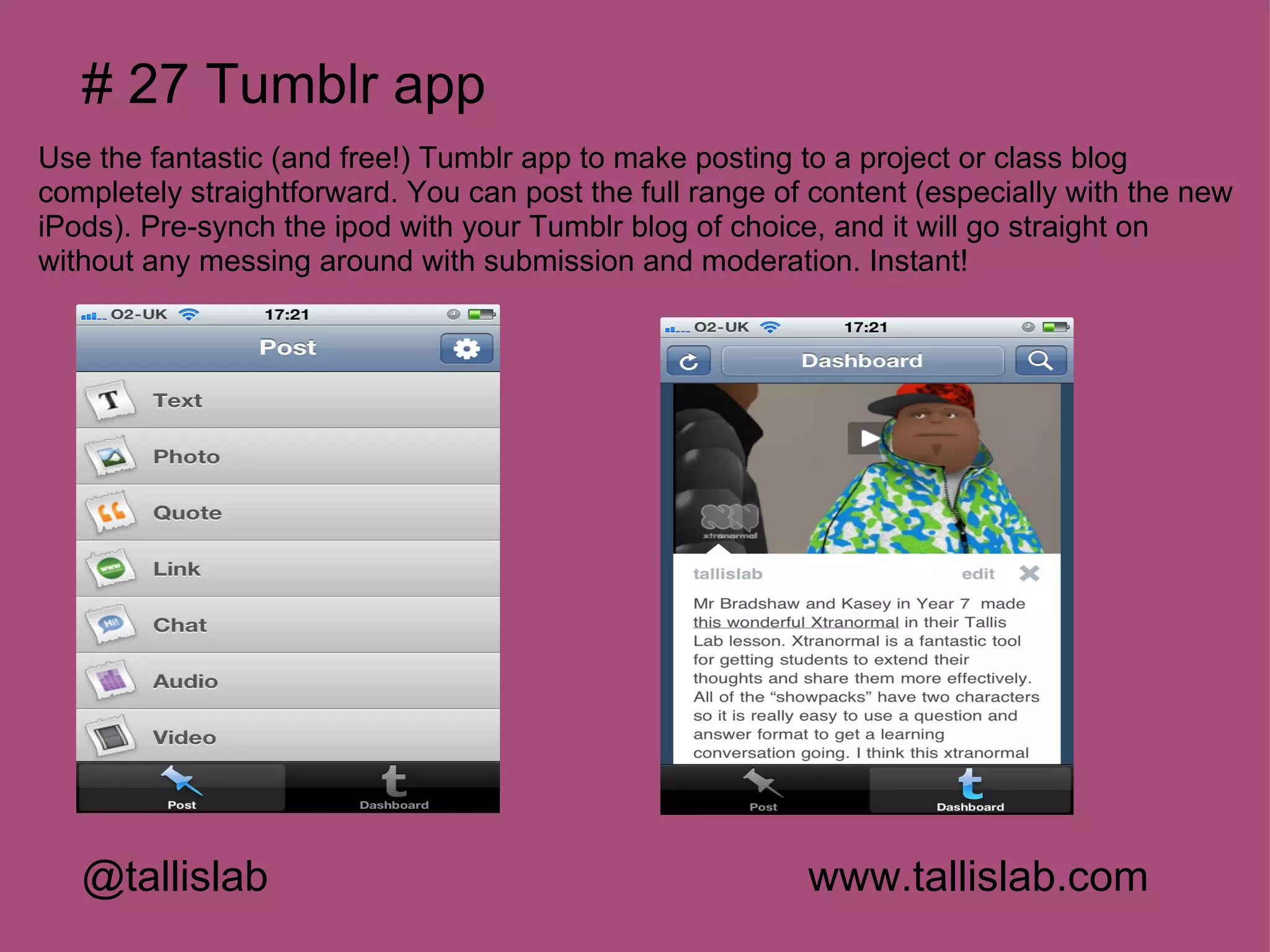# 27 Tumblr app
Use the fantastic (and free!) Tumblr app to make posting to a project or class blog
completely straightforward. You can post the full range of content (especially with the new
iPods). Pre-synch the ipod with your Tumblr blog of choice, and it will go straight on
without any messing around with submission and moderation. Instant!




   @tallislab                                             www.tallislab.com
 