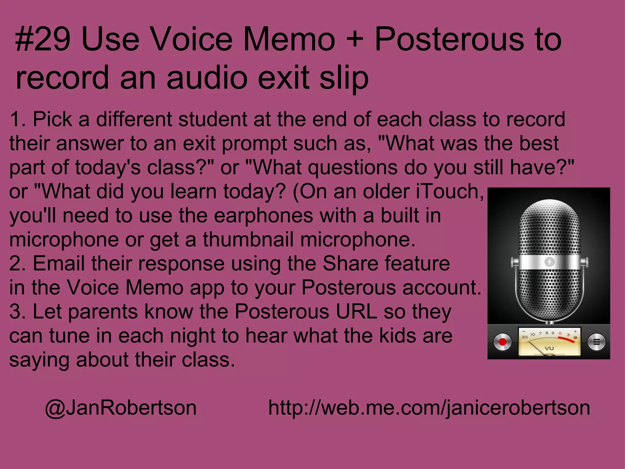 #29 Use Voice Memo + Posterous to
record an audio exit slip
1. Pick a different student at the end of each class to record
their answer to an exit prompt such as, "What was the best
part of today's class?" or "What questions do you still have?"
or "What did you learn today? (On an older iTouch,
you'll need to use the earphones with a built in
microphone or get a thumbnail microphone.
2. Email their response using the Share feature
in the Voice Memo app to your Posterous account.
3. Let parents know the Posterous URL so they
can tune in each night to hear what the kids are
saying about their class.

   @JanRobertson            http://web.me.com/janicerobertson
 