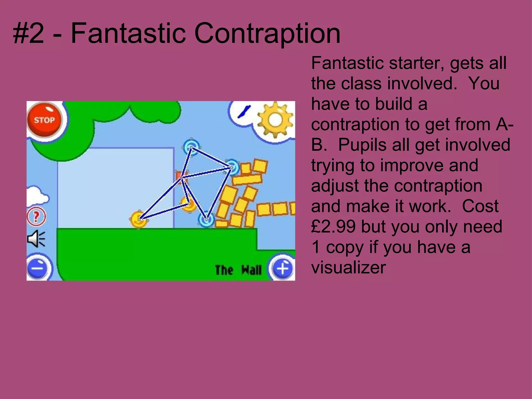 #2 - Fantastic Contraption
                       Fantastic starter, gets all
                       the class involved. You
                       have to build a
                       contraption to get from A-
                       B. Pupils all get involved
                       trying to improve and
                       adjust the contraption
                       and make it work. Cost
                       £2.99 but you only need
                       1 copy if you have a
                       visualizer
 