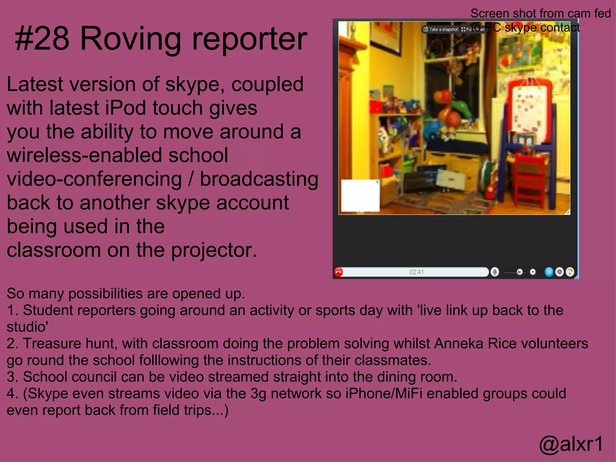 Screen shot from cam fed

 #28 Roving reporter
                                                                       to PC skype contact



Latest version of skype, coupled
with latest iPod touch gives
you the ability to move around a
wireless-enabled school
video-conferencing / broadcasting
back to another skype account
being used in the
classroom on the projector.
So many possibilities are opened up.
1. Student reporters going around an activity or sports day with 'live link up back to the
studio'
2. Treasure hunt, with classroom doing the problem solving whilst Anneka Rice volunteers
go round the school folllowing the instructions of their classmates.
3. School council can be video streamed straight into the dining room.
4. (Skype even streams video via the 3g network so iPhone/MiFi enabled groups could
even report back from field trips...)

                                                                                  @alxr1
 
