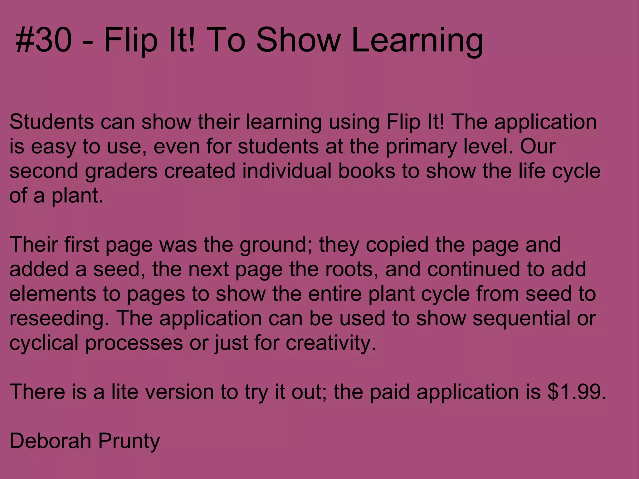#30 - Flip It! To Show Learning

Students can show their learning using Flip It! The application
is easy to use, even for students at the primary level. Our
second graders created individual books to show the life cycle
of a plant.

Their first page was the ground; they copied the page and
added a seed, the next page the roots, and continued to add
elements to pages to show the entire plant cycle from seed to
reseeding. The application can be used to show sequential or
cyclical processes or just for creativity.

There is a lite version to try it out; the paid application is $1.99.

Deborah Prunty
 