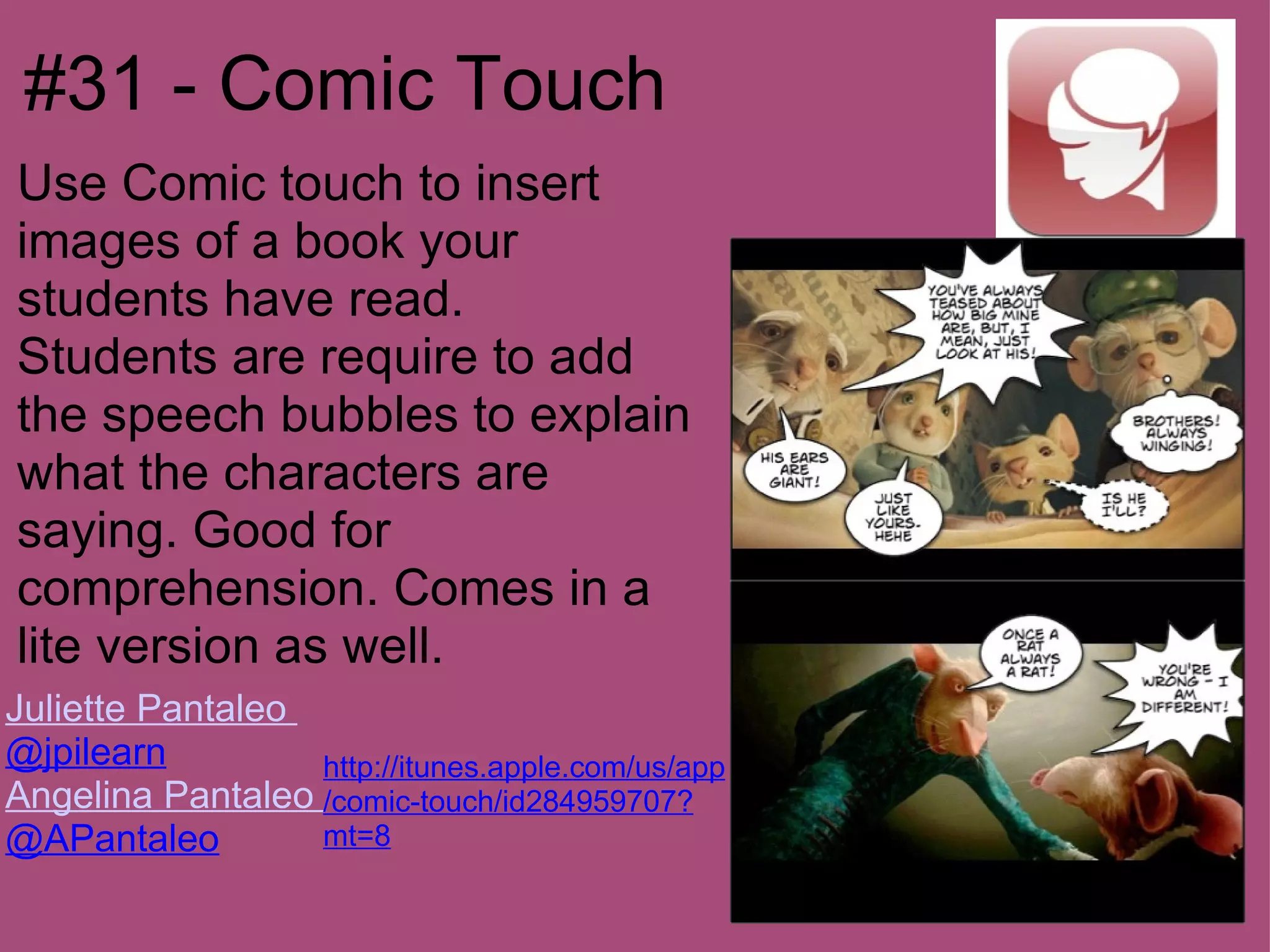#31 - Comic Touch
Use Comic touch to insert
images of a book your
students have read.
Students are require to add
the speech bubbles to explain
what the characters are
saying. Good for
comprehension. Comes in a
lite version as well.
Juliette Pantaleo
@jpilearn         http://itunes.apple.com/us/app
Angelina Pantaleo /comic-touch/id284959707?
@APantaleo        mt=8
 