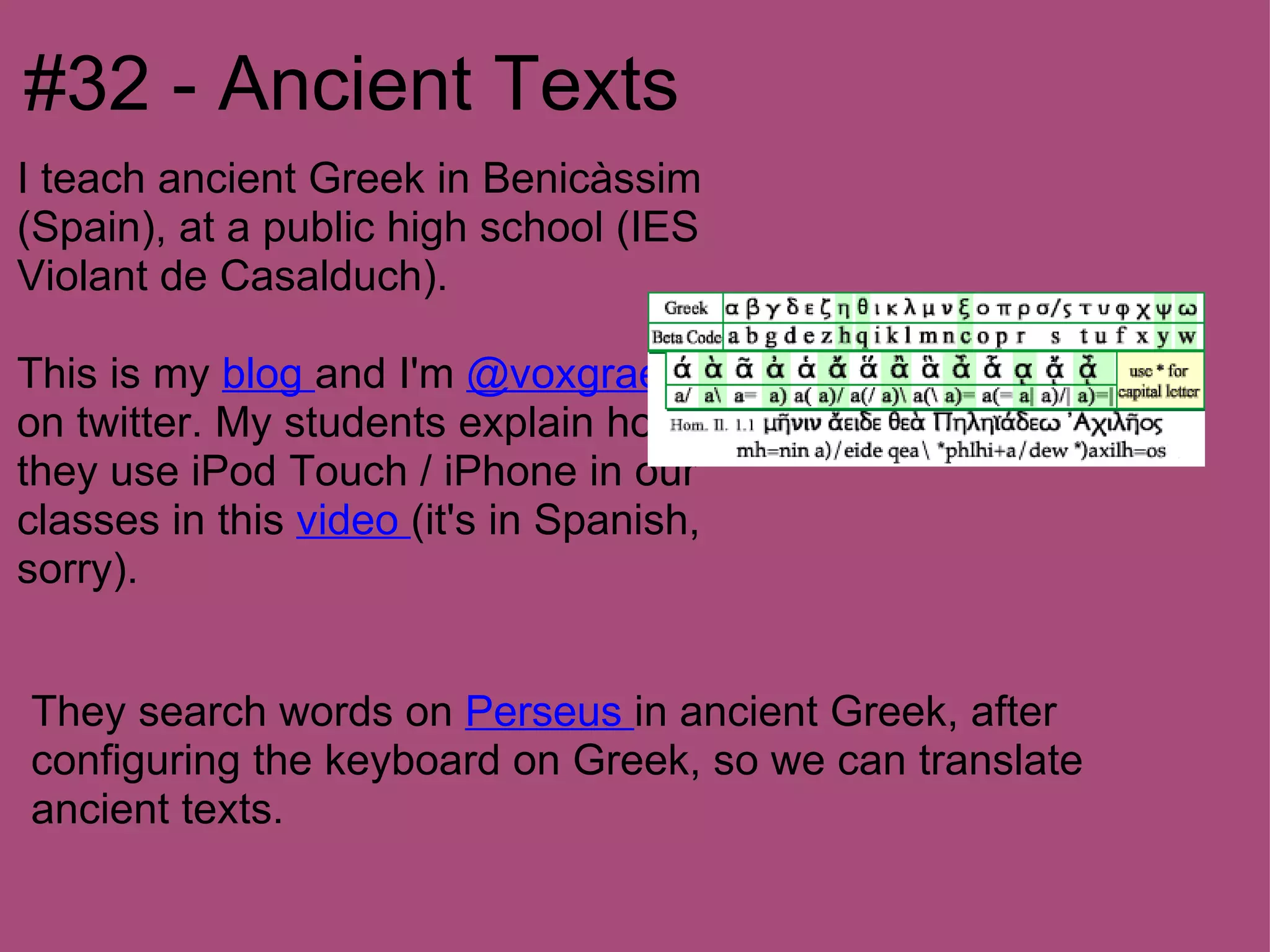 #32 - Ancient Texts
I teach ancient Greek in Benicàssim
(Spain), at a public high school (IES
Violant de Casalduch).

This is my blog and I'm @voxgraeca
on twitter. My students explain how
they use iPod Touch / iPhone in our
classes in this video (it's in Spanish,
sorry).


They search words on Perseus in ancient Greek, after
configuring the keyboard on Greek, so we can translate
ancient texts.
 