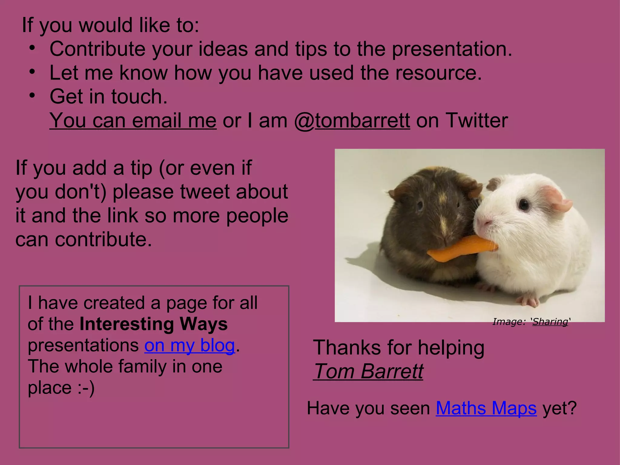 If you would like to:
 • Contribute your ideas and tips to the presentation.
 • Let me know how you have used the resource.
 • Get in touch.
    You can email me or I am @tombarrett on Twitter

If you add a tip (or even if
you don't) please tweet about
it and the link so more people
can contribute.

 I have created a page for all
 of the Interesting Ways                              Image: ‘Sharing‘

 presentations on my blog.       Thanks for helping
 The whole family in one         Tom Barrett
 place :-)
                                 Have you seen Maths Maps yet?
 