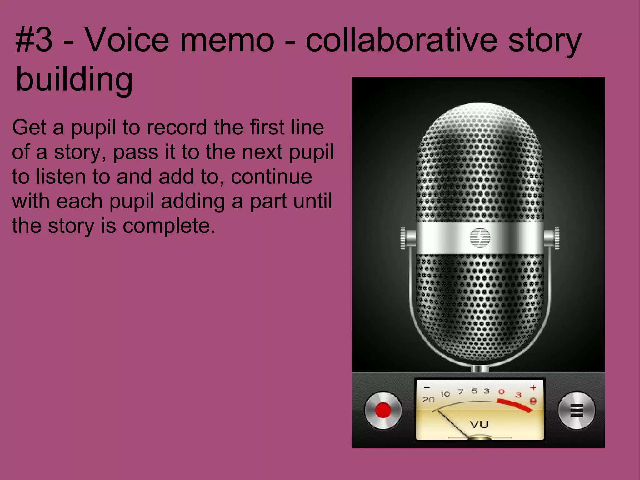 #3 - Voice memo - collaborative story
building
Get a pupil to record the first line
of a story, pass it to the next pupil
to listen to and add to, continue
with each pupil adding a part until
the story is complete.
 