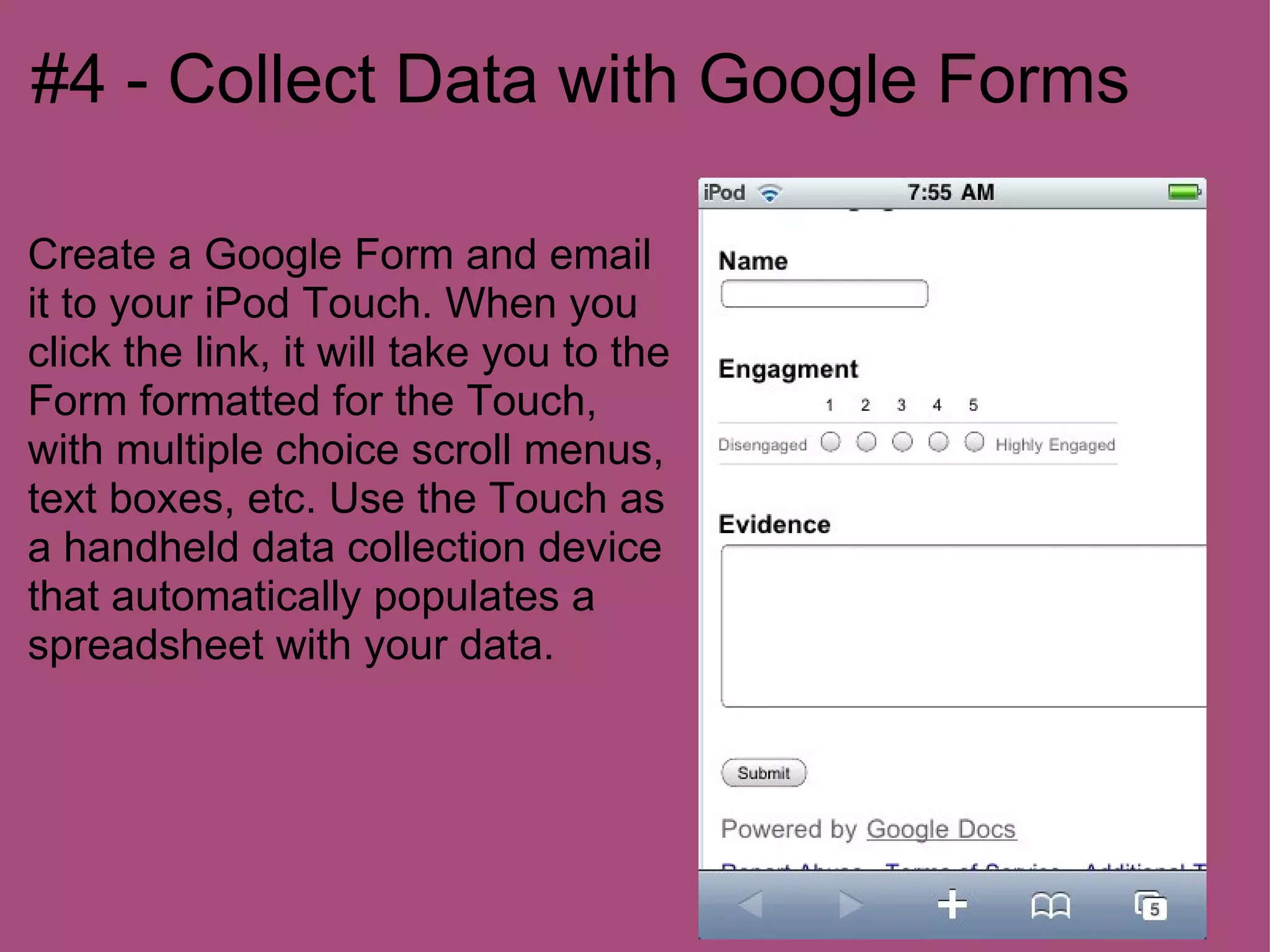 #4 - Collect Data with Google Forms

Create a Google Form and email
it to your iPod Touch. When you
click the link, it will take you to the
Form formatted for the Touch,
with multiple choice scroll menus,
text boxes, etc. Use the Touch as
a handheld data collection device
that automatically populates a
spreadsheet with your data.
 