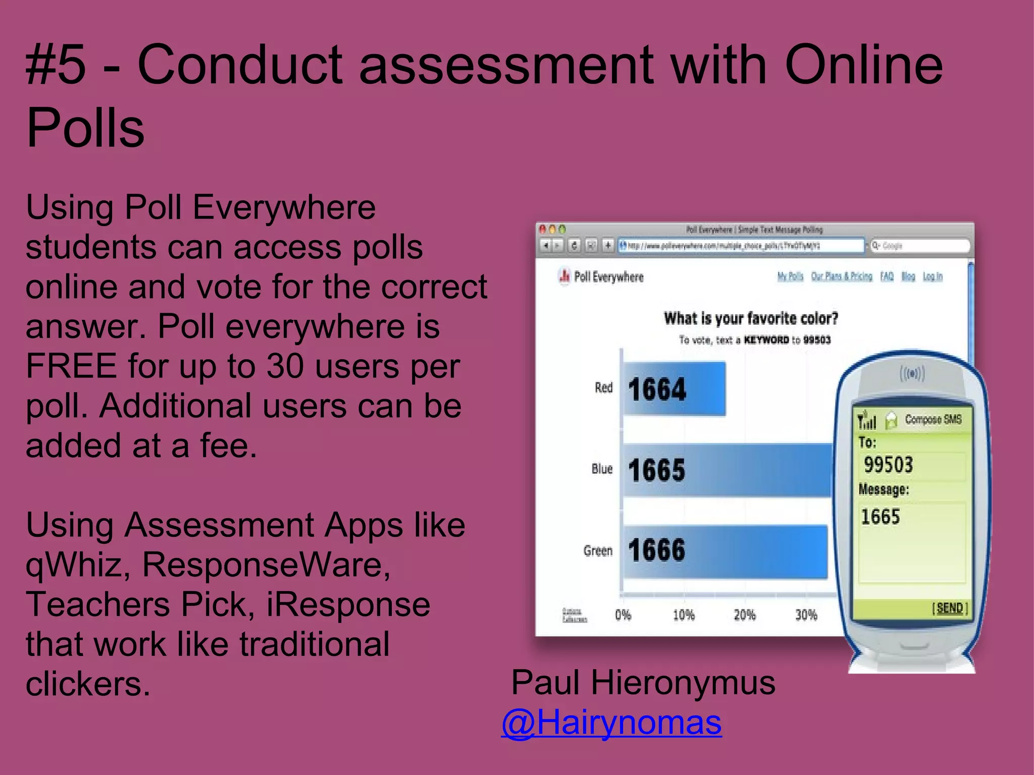 #5 - Conduct assessment with Online
Polls
Using Poll Everywhere
students can access polls
online and vote for the correct
answer. Poll everywhere is
FREE for up to 30 users per
poll. Additional users can be
added at a fee.

Using Assessment Apps like
qWhiz, ResponseWare,
Teachers Pick, iResponse
that work like traditional
clickers.                         Paul Hieronymus
                                  @Hairynomas
 