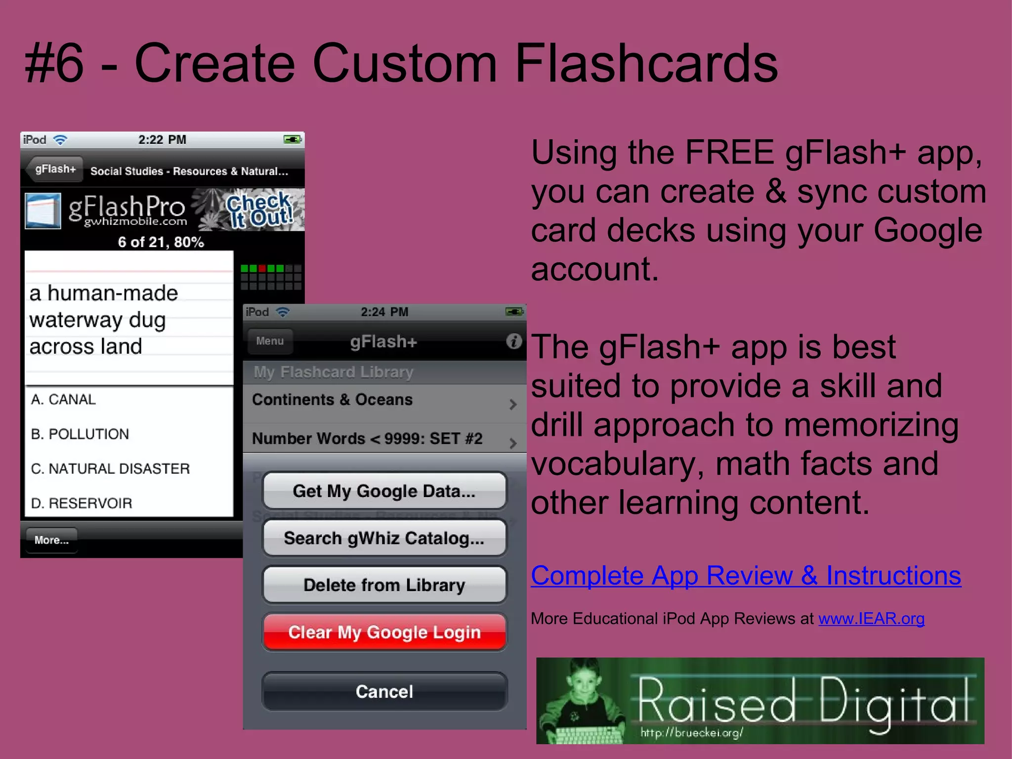 #6 - Create Custom Flashcards
                   Using the FREE gFlash+ app,
                   you can create & sync custom
                   card decks using your Google
                   account.

                   The gFlash+ app is best
                   suited to provide a skill and
                   drill approach to memorizing
                   vocabulary, math facts and
                   other learning content.

                   Complete App Review & Instructions
                   More Educational iPod App Reviews at www.IEAR.org
 