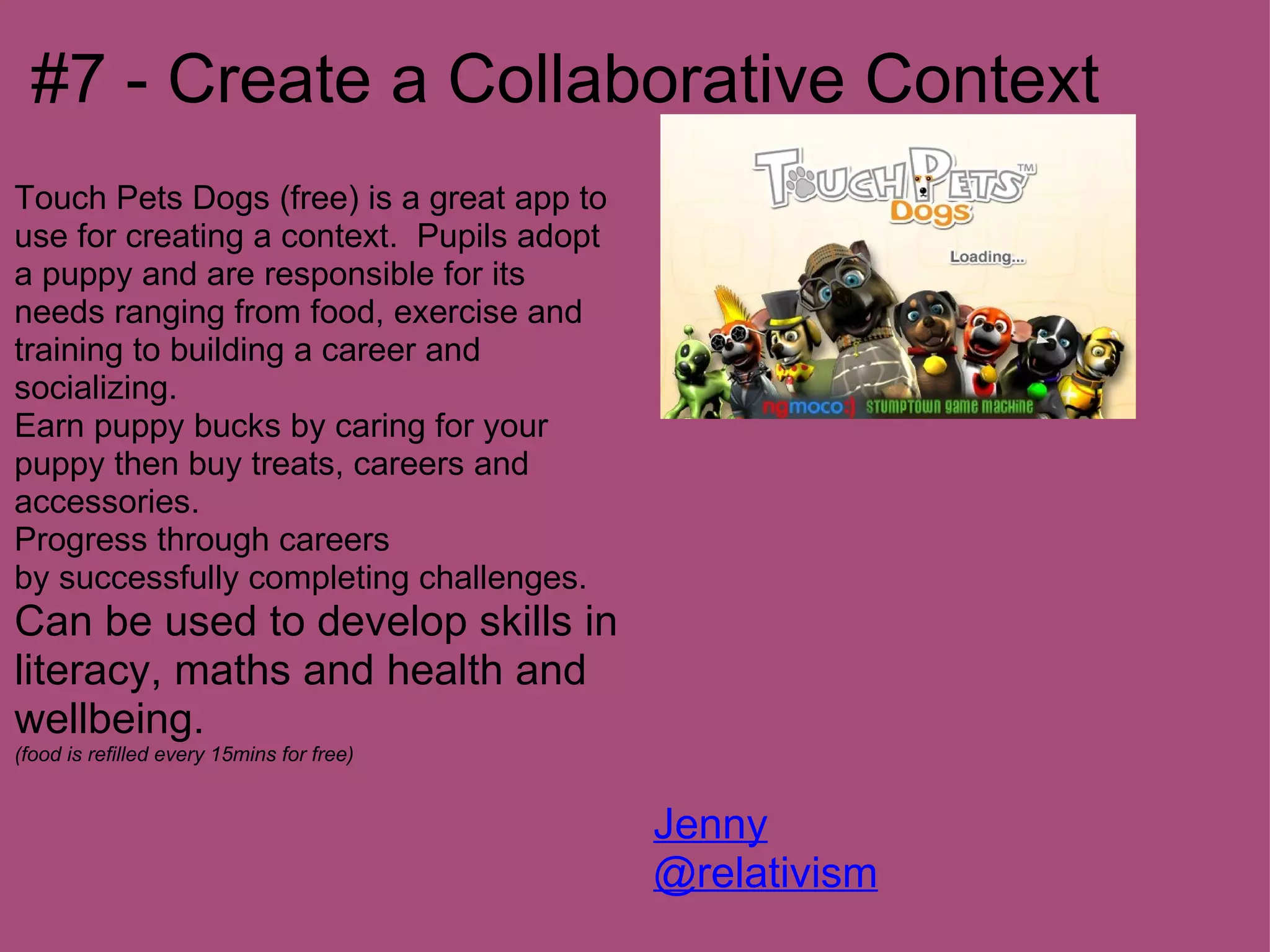 #7 - Create a Collaborative Context
Touch Pets Dogs (free) is a great app to
use for creating a context. Pupils adopt
a puppy and are responsible for its
needs ranging from food, exercise and
training to building a career and
socializing.
Earn puppy bucks by caring for your
puppy then buy treats, careers and
accessories.
Progress through careers
by successfully completing challenges.
Can be used to develop skills in
literacy, maths and health and
wellbeing.
(food is refilled every 15mins for free)


                                           Jenny
                                           @relativism
 