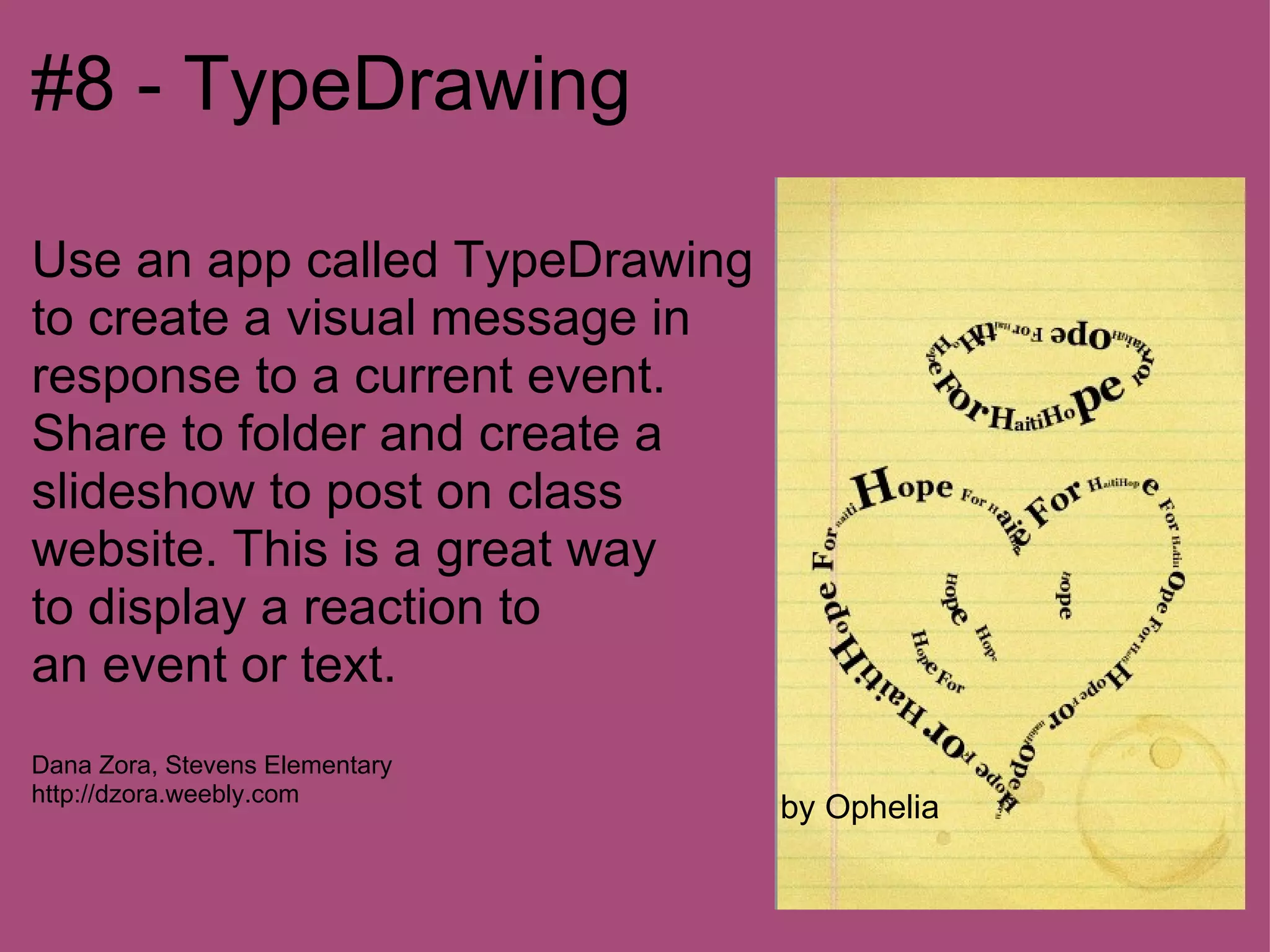 #8 - TypeDrawing

Use an app called TypeDrawing
to create a visual message in
response to a current event.
Share to folder and create a
slideshow to post on class
website. This is a great way
to display a reaction to
an event or text.
Dana Zora, Stevens Elementary
http://dzora.weebly.com
                                by Ophelia
 