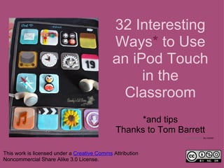 32 Interesting
                                             Ways* to Use
                                             an iPod Touch
                                                  in the
                                               Classroom
                                                   *and tips
                                              Thanks to Tom Barrett
                                                              Ipod touch cake by ccyhan




This work is licensed under a Creative Comms Attribution
Noncommercial Share Alike 3.0 License.
 