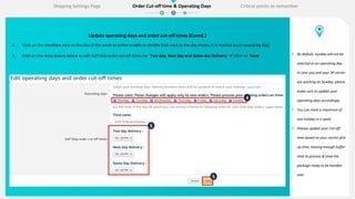 4
5
5
Update operating days and order cut-off times (Contd.)
4. Click on the checkbox next to the day of the week to either enable or disable (tick next to the day means it is marked as an operating day)
5. Click on the drop downs below to edit Self Ship order cut-off times for ‘Two day, Next day and Same day Delivery’  Click on ‘Save’ • By default, Sunday will not be
selected as an operating day.
In case you and your 3P carrier
are working on Sunday, please
make sure to update your
operating days accordingly.
• You can mark a maximum of
one holiday in a week
• Always update your Cut-off
time based on your carrier pick
up time, leaving enough buffer
time to process & keep the
package ready to be handed
over.
Shipping Settings Page Order Cut-off time & Operating Days Critical points to remember
 