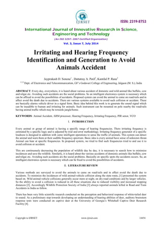 ISSN: 2319-8753
International Journal of Innovative Research in Science,
Engineering and Technology
(An ISO 3297: 2007 Certified Organization)
Vol. 3, Issue 7, July 2014
Copyright to IJIRSET www.ijirset.com 14454
Irritating and Hearing Frequency
Identification and Generation to Avoid
Animals Accident
Jayprakash D. Sonone1
, Dattatray A. Patil2
, Kantilal P. Rane3
1,2,3
Dept. of Electronics and Telecommunication, GF’s Godavari College of Engineering, Jalgaon (M. S.), India
ABSTRACT: Every day, everywhere, it is heard about various accident of domestic and wild animal like buffalo, cow
and nilgai etc. Avoiding such accidents are the social problems. So an intelligent electronics system is necessary which
can be affixed to avoid the possibilities of accidents. Proposed system can avoid the animal to come on road/rails and in
affect avoid the death due to accidents. There are various systems available to avoid such collision or accident. These
are basically alarms vehicle driver in a signal form. Basic idea behind this work is to generate the sound signal which
can be inaudible to human and irritating for animals. Such instrument can be mounted on pole nearby the road/rails
having animal traffic which may be towards jungle/home.
KEYWORDS: Animal Accident, ARM processor, Hearing Frequency, Irritating Frequency, PIR senor, VCO
I. INTRODUCTION
Every animal or group of animal is having a specific range of hearing frequencies. There irritating frequency is
estimated by a specific logic and is adjusted by trial and error methodology. Irritating frequency generator of a specific
loudness is designed in addition with some intelligent operations to sense the traffic of animals. This system can detect
the animal and warn them at their audible frequency spectrum. Basic idea is every animal have sense of unknown threat.
Animal can hear at specific frequencies. In proposed system, we tried to find such frequencies tried to and use it to
avoid collision or accident.
This are continuously decreasing the population of wildlife day by day, it is necessary to search how to minimize
incidences and save the wildlife. Similarly, it is heard about the various accidents of domestic animals like buffalo, cow
and nilgai etc. Avoiding such accidents are the social problems. Basically on specific spots the accidents occurs. So, an
intelligent electronics system is necessary which can be fixed to avoid the possibilities of accidents.
II. LITERATURE REVIEW
Various methods are surveyed to avoid the animals to came on road/rails and in affect avoid the death due to
accidents. To minimize the incidences of wild animal-vehicle collision along the state route, [1] presented the system
based on. Wild animal-vehicle collisions generally occur more at night, on dry road conditions and by larger vehicles.
So the ability to avoid a collision is reduced in all these situations due to reduced visibility and increased stopping
distances [2]. Accordingly Wildlife Protection Society of India [3] always reported animals killed in Road and Train
Accidents in India as follow.
There has been very little scientific research conducted on the perception and behavioral response of white-tailed deer
to sound. As a preliminary step towards developing an understanding of hearing abilities of deer, auditory brainstem
response tests were conducted on captive deer at the University of Georgia’s Whitehall Captive Deer Research
Facility [4].
 