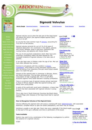 Subscribe To
  This Site
                                                     Sigmoid Volvulus
               Ads by Google   Hemorrhoid Symptoms   Treatment of Piles   Oil Spill Prevention      Bowel Adhesions            Bowel Black


                                                                                                           Search




               Sigmoid volvulus occurs when the last part of the large bowel
               just before the rectum (the sigmoid shaped sigmoid colon)
                                                                                         Treatment for
               twists on its self.
                                                                                         Anorexia
               It is by far the most common type of volvulus, accounting for             Leading Rehab in
               75 to 90 % of all volvulus.                                               South Africa.
                                                                                         Professional
               Sigmoid volvulus accounts for up to 8 % of all cases of                   Residential Care.
               intestinal obstruction. It is commoner in the elderly, patients           MontroseManor.co.za/Anorexi
               with chronic illnesses, those in long term institutions like
               nursing homes, and patients with mental illness.                          Free Swine Flu
                                                                                         Report
               The use of anti-psychotic medications which often have anti-              What You Need to
               cholinergic constipatory effect has been blamed for the                   Know Before You Get
               increased incidence of sigmoid volvulus in the later sets of              a Swine Flu Shot.
               patients.                                                                 www.AlSearsMD.com


               It can also been seen in children under the age of ten. Men are           Deep Vein
               more often affected than women.                                           Thrombosis
                                                                                         A resource for
               Common to all patients with this condition is chronic                     physicians and
               constipation, which leads to a long redundant sigmoid colon               patients about
               with narrowing of the mesentery (the part where blood vessels             thrombosis!
               pass in to reach the gut).                                                www.Thrombosisadviser.com

                                                                                         Osteoarthritis pain
               Volvulus of the sigmoid colon is commoner in Africans, Asians,
                                                                                         relief
               and South Americans. This has been attributed to their
                                                                                         Answers to your
               consumption of high roughage diet. This in it self offers
                                                                                         questions about
               protection against many bowel disorders including constipation.
                                                                                         Osteoarthritis, joint
               There is a common type of sigmoid volvulus almost restricted              pain & more!
                                                                                         yourtotalhealth.ivillage.com
               to those of African descent called ileo-sigmoid knoting, and
               affects even young adults.                                      1 Tip of a flat belly :
                                                                               Cut down 1 Kilo of
               In parts of the world with round worm infestation, a heavy load
                                                                               your belly every day
               of worm has been associated with sigmoid volvulus in young
                                                                               by using this 1 weird
               persons.
                                                                               old tip.
                                                                                         Everyotherdaydiet.com
               This is also true in South American Countries like Brazil where
               acquired Mega colon diseases of the large bowel lead to sigmoid
               volvulus.


               How to Recognise Volvulus of the Sigmoid Colon

               Volvulus affecting the sigmoid colon will cause a cramping left lower abdominal pain, with associated
               distension, complete failure to open the bowel (obstipation), and there may be nausea.

               Vomiting is usually a very late sign. Fever may occur, especially if the blood supply
               to that part of the gut is affected, and there is perforation of the bowel.
                                                                                                                    Diagnosed with
                                                                                                                    Leukaemia?
               Tests Available                                                                                      University researched
                                                                                                                    guide for patients and
               Doctors may wish to do a combination of the following investigations to confirm
                                                                                                                    families. Order Here
               the presence of a sigmoid volvulus:                                                                  www.ipp-shr.cqu.edu.au/book

               X-RAY                                                                                                1 Tip of a Flat Belly
 