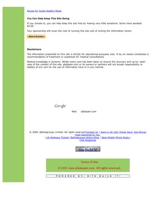 Recipe for Great Healthy Meals


You Can Help Keep This Site Going

If you choose to, you can help keep this site free by making very little donations. Some have donated
£0.20.

Your sponsorship will cover the cost of running this site and of writing the information herein.




Disclaimers

The information presented on this site is strictly for educational purposes only. It by no means constitutes a
recommendation of treatment or substitute for medical consultations.

Medical knowledge is dynamic. Whilst every care has been taken to ensure the accuracy and up-to- date-
ness of the content of this site, abdopain.com or its owners or partners will not accept responsibility or
liability of any sort for the use of information here-in in any manner.




                                                                                 Search




                                        Web      abdopain.com




  © 2006. Bethelgroups Limited. All rights reserved¦Contact Us ¦ Want a UK Job? Check Here¦ Get African
                                           Food Delivered to You
              ¦ UK Railways Tickets¦ Bethelgroups Online Shop ¦ Best Mobile Phone Deals ¦
                                               Free Ringtones
 